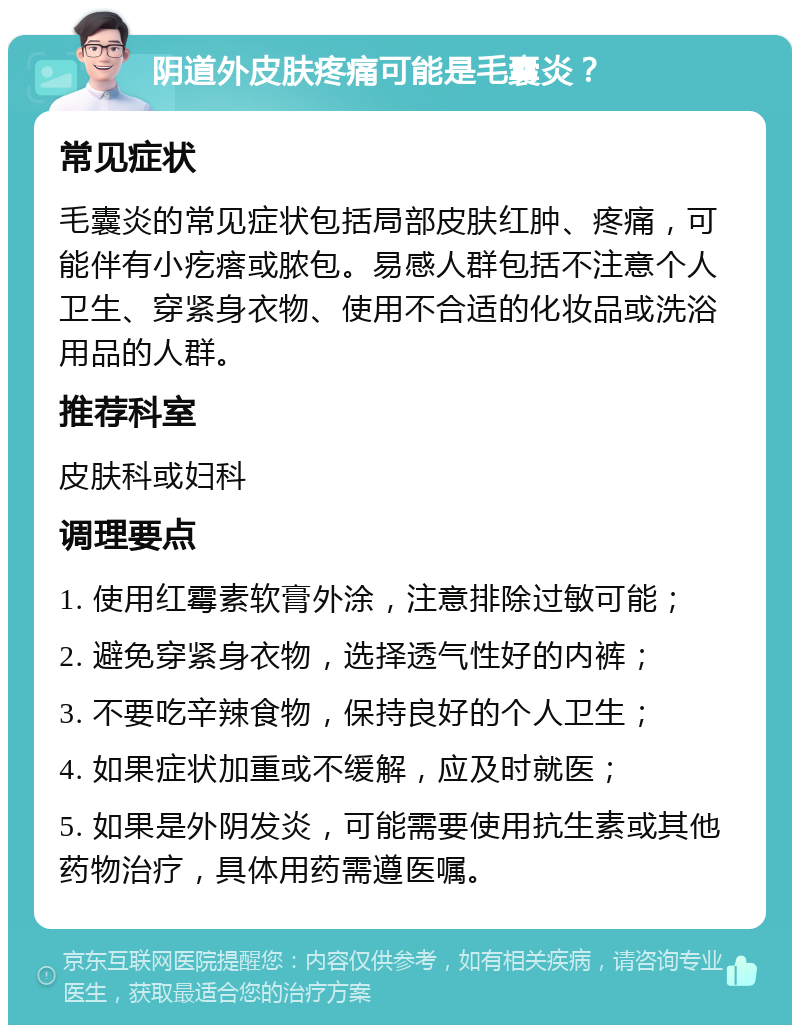 阴道外皮肤疼痛可能是毛囊炎？ 常见症状 毛囊炎的常见症状包括局部皮肤红肿、疼痛，可能伴有小疙瘩或脓包。易感人群包括不注意个人卫生、穿紧身衣物、使用不合适的化妆品或洗浴用品的人群。 推荐科室 皮肤科或妇科 调理要点 1. 使用红霉素软膏外涂，注意排除过敏可能； 2. 避免穿紧身衣物，选择透气性好的内裤； 3. 不要吃辛辣食物，保持良好的个人卫生； 4. 如果症状加重或不缓解，应及时就医； 5. 如果是外阴发炎，可能需要使用抗生素或其他药物治疗，具体用药需遵医嘱。