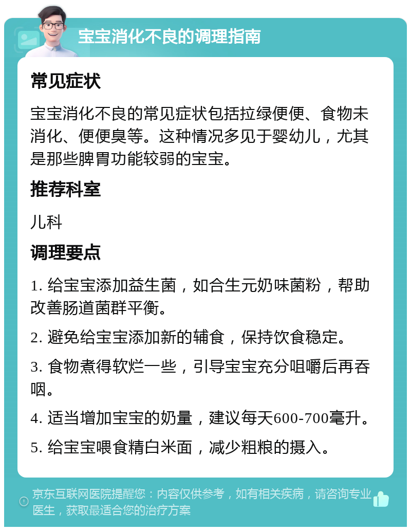 宝宝消化不良的调理指南 常见症状 宝宝消化不良的常见症状包括拉绿便便、食物未消化、便便臭等。这种情况多见于婴幼儿，尤其是那些脾胃功能较弱的宝宝。 推荐科室 儿科 调理要点 1. 给宝宝添加益生菌，如合生元奶味菌粉，帮助改善肠道菌群平衡。 2. 避免给宝宝添加新的辅食，保持饮食稳定。 3. 食物煮得软烂一些，引导宝宝充分咀嚼后再吞咽。 4. 适当增加宝宝的奶量，建议每天600-700毫升。 5. 给宝宝喂食精白米面，减少粗粮的摄入。