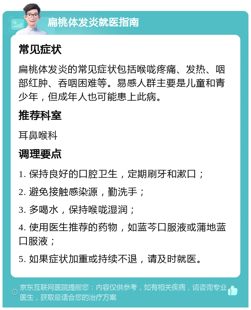 扁桃体发炎就医指南 常见症状 扁桃体发炎的常见症状包括喉咙疼痛、发热、咽部红肿、吞咽困难等。易感人群主要是儿童和青少年，但成年人也可能患上此病。 推荐科室 耳鼻喉科 调理要点 1. 保持良好的口腔卫生，定期刷牙和漱口； 2. 避免接触感染源，勤洗手； 3. 多喝水，保持喉咙湿润； 4. 使用医生推荐的药物，如蓝芩口服液或蒲地蓝口服液； 5. 如果症状加重或持续不退，请及时就医。