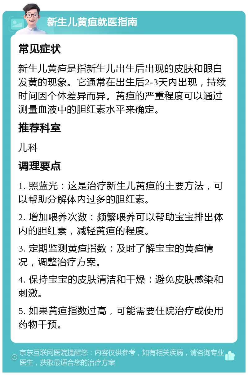 新生儿黄疸就医指南 常见症状 新生儿黄疸是指新生儿出生后出现的皮肤和眼白发黄的现象。它通常在出生后2-3天内出现，持续时间因个体差异而异。黄疸的严重程度可以通过测量血液中的胆红素水平来确定。 推荐科室 儿科 调理要点 1. 照蓝光：这是治疗新生儿黄疸的主要方法，可以帮助分解体内过多的胆红素。 2. 增加喂养次数：频繁喂养可以帮助宝宝排出体内的胆红素，减轻黄疸的程度。 3. 定期监测黄疸指数：及时了解宝宝的黄疸情况，调整治疗方案。 4. 保持宝宝的皮肤清洁和干燥：避免皮肤感染和刺激。 5. 如果黄疸指数过高，可能需要住院治疗或使用药物干预。