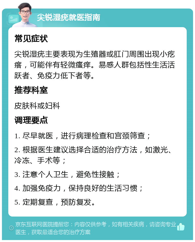 尖锐湿疣就医指南 常见症状 尖锐湿疣主要表现为生殖器或肛门周围出现小疙瘩，可能伴有轻微瘙痒。易感人群包括性生活活跃者、免疫力低下者等。 推荐科室 皮肤科或妇科 调理要点 1. 尽早就医，进行病理检查和宫颈筛查； 2. 根据医生建议选择合适的治疗方法，如激光、冷冻、手术等； 3. 注意个人卫生，避免性接触； 4. 加强免疫力，保持良好的生活习惯； 5. 定期复查，预防复发。