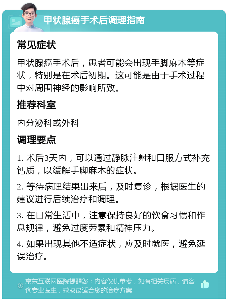 甲状腺癌手术后调理指南 常见症状 甲状腺癌手术后，患者可能会出现手脚麻木等症状，特别是在术后初期。这可能是由于手术过程中对周围神经的影响所致。 推荐科室 内分泌科或外科 调理要点 1. 术后3天内，可以通过静脉注射和口服方式补充钙质，以缓解手脚麻木的症状。 2. 等待病理结果出来后，及时复诊，根据医生的建议进行后续治疗和调理。 3. 在日常生活中，注意保持良好的饮食习惯和作息规律，避免过度劳累和精神压力。 4. 如果出现其他不适症状，应及时就医，避免延误治疗。