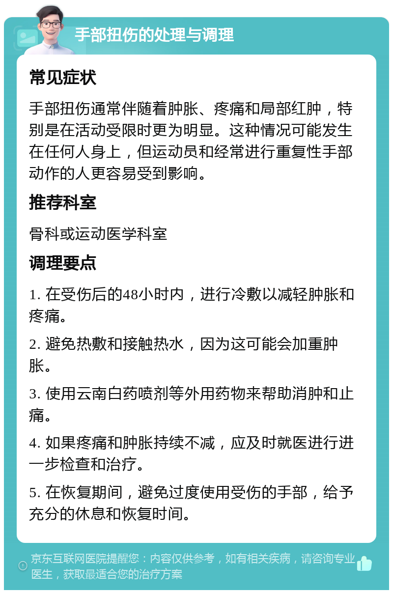 手部扭伤的处理与调理 常见症状 手部扭伤通常伴随着肿胀、疼痛和局部红肿，特别是在活动受限时更为明显。这种情况可能发生在任何人身上，但运动员和经常进行重复性手部动作的人更容易受到影响。 推荐科室 骨科或运动医学科室 调理要点 1. 在受伤后的48小时内，进行冷敷以减轻肿胀和疼痛。 2. 避免热敷和接触热水，因为这可能会加重肿胀。 3. 使用云南白药喷剂等外用药物来帮助消肿和止痛。 4. 如果疼痛和肿胀持续不减，应及时就医进行进一步检查和治疗。 5. 在恢复期间，避免过度使用受伤的手部，给予充分的休息和恢复时间。