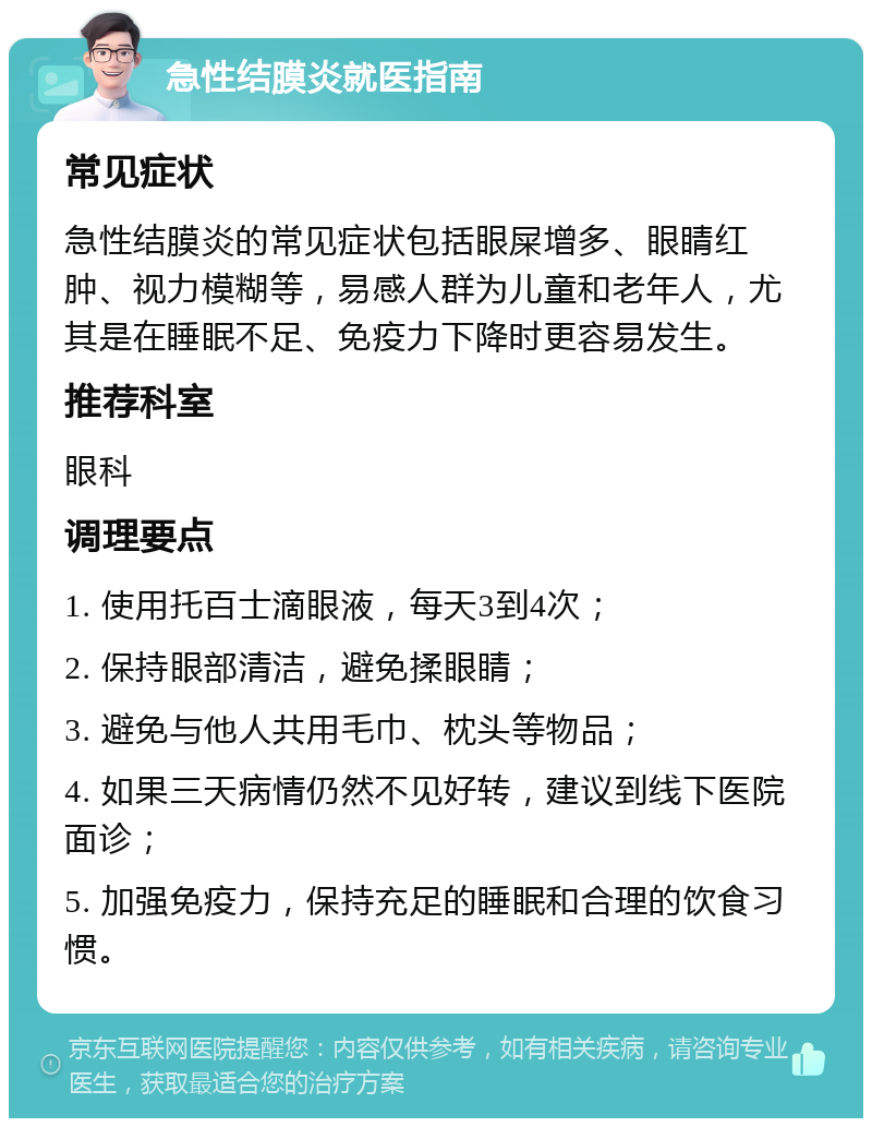 急性结膜炎就医指南 常见症状 急性结膜炎的常见症状包括眼屎增多、眼睛红肿、视力模糊等，易感人群为儿童和老年人，尤其是在睡眠不足、免疫力下降时更容易发生。 推荐科室 眼科 调理要点 1. 使用托百士滴眼液，每天3到4次； 2. 保持眼部清洁，避免揉眼睛； 3. 避免与他人共用毛巾、枕头等物品； 4. 如果三天病情仍然不见好转，建议到线下医院面诊； 5. 加强免疫力，保持充足的睡眠和合理的饮食习惯。