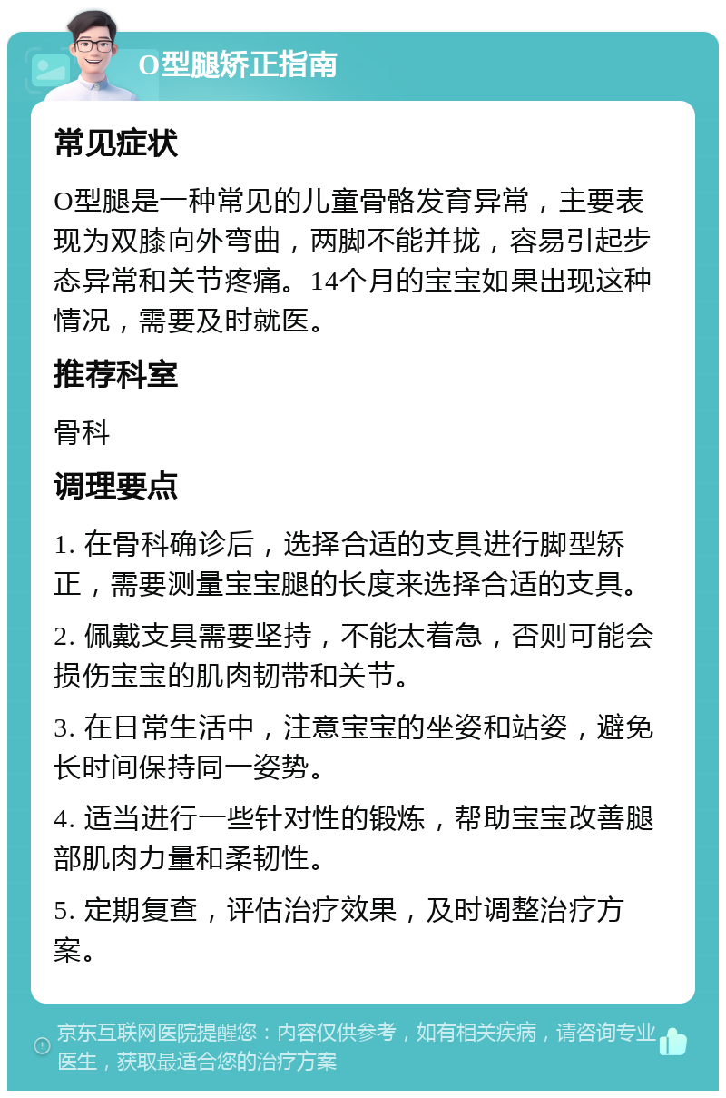 O型腿矫正指南 常见症状 O型腿是一种常见的儿童骨骼发育异常，主要表现为双膝向外弯曲，两脚不能并拢，容易引起步态异常和关节疼痛。14个月的宝宝如果出现这种情况，需要及时就医。 推荐科室 骨科 调理要点 1. 在骨科确诊后，选择合适的支具进行脚型矫正，需要测量宝宝腿的长度来选择合适的支具。 2. 佩戴支具需要坚持，不能太着急，否则可能会损伤宝宝的肌肉韧带和关节。 3. 在日常生活中，注意宝宝的坐姿和站姿，避免长时间保持同一姿势。 4. 适当进行一些针对性的锻炼，帮助宝宝改善腿部肌肉力量和柔韧性。 5. 定期复查，评估治疗效果，及时调整治疗方案。