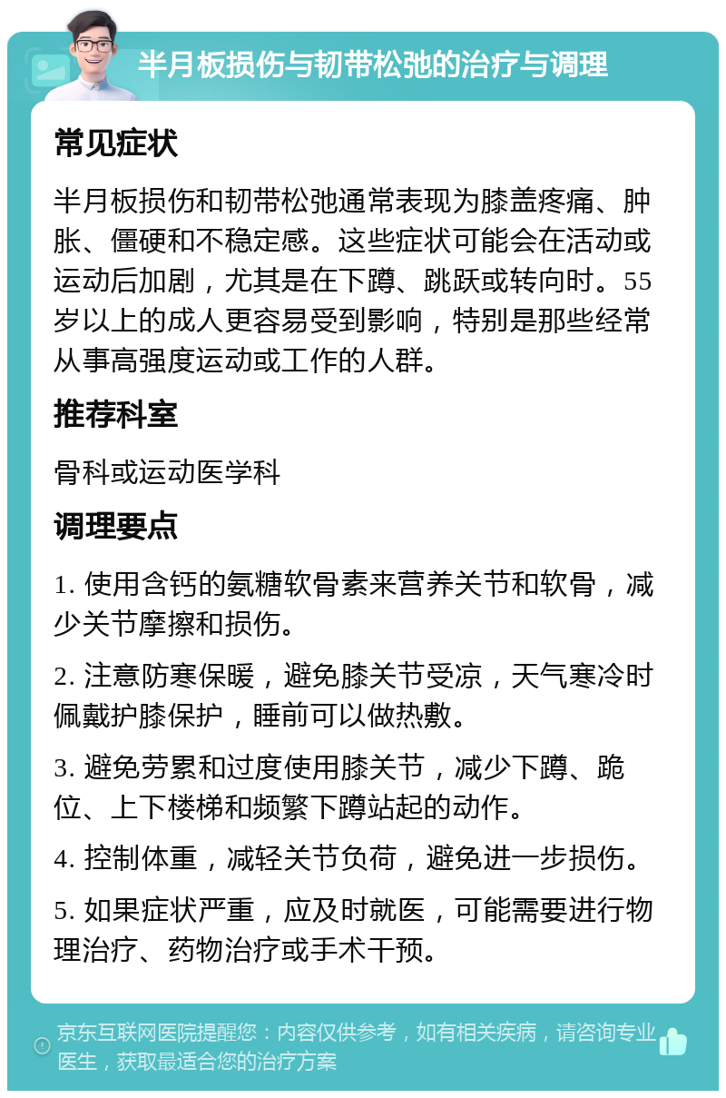 半月板损伤与韧带松弛的治疗与调理 常见症状 半月板损伤和韧带松弛通常表现为膝盖疼痛、肿胀、僵硬和不稳定感。这些症状可能会在活动或运动后加剧，尤其是在下蹲、跳跃或转向时。55岁以上的成人更容易受到影响，特别是那些经常从事高强度运动或工作的人群。 推荐科室 骨科或运动医学科 调理要点 1. 使用含钙的氨糖软骨素来营养关节和软骨，减少关节摩擦和损伤。 2. 注意防寒保暖，避免膝关节受凉，天气寒冷时佩戴护膝保护，睡前可以做热敷。 3. 避免劳累和过度使用膝关节，减少下蹲、跪位、上下楼梯和频繁下蹲站起的动作。 4. 控制体重，减轻关节负荷，避免进一步损伤。 5. 如果症状严重，应及时就医，可能需要进行物理治疗、药物治疗或手术干预。