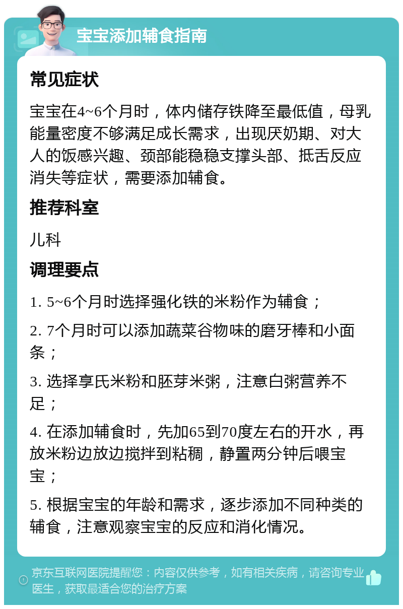 宝宝添加辅食指南 常见症状 宝宝在4~6个月时，体内储存铁降至最低值，母乳能量密度不够满足成长需求，出现厌奶期、对大人的饭感兴趣、颈部能稳稳支撑头部、抵舌反应消失等症状，需要添加辅食。 推荐科室 儿科 调理要点 1. 5~6个月时选择强化铁的米粉作为辅食； 2. 7个月时可以添加蔬菜谷物味的磨牙棒和小面条； 3. 选择享氏米粉和胚芽米粥，注意白粥营养不足； 4. 在添加辅食时，先加65到70度左右的开水，再放米粉边放边搅拌到粘稠，静置两分钟后喂宝宝； 5. 根据宝宝的年龄和需求，逐步添加不同种类的辅食，注意观察宝宝的反应和消化情况。