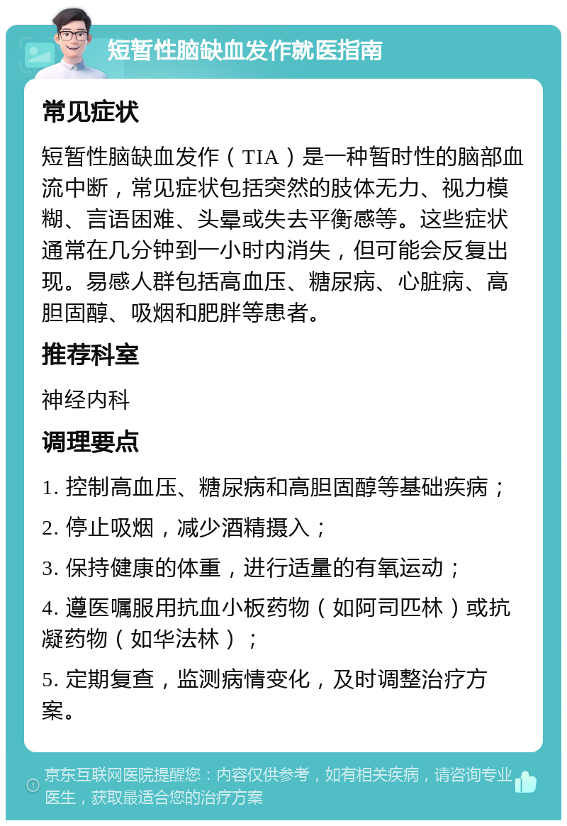 短暂性脑缺血发作就医指南 常见症状 短暂性脑缺血发作（TIA）是一种暂时性的脑部血流中断，常见症状包括突然的肢体无力、视力模糊、言语困难、头晕或失去平衡感等。这些症状通常在几分钟到一小时内消失，但可能会反复出现。易感人群包括高血压、糖尿病、心脏病、高胆固醇、吸烟和肥胖等患者。 推荐科室 神经内科 调理要点 1. 控制高血压、糖尿病和高胆固醇等基础疾病； 2. 停止吸烟，减少酒精摄入； 3. 保持健康的体重，进行适量的有氧运动； 4. 遵医嘱服用抗血小板药物（如阿司匹林）或抗凝药物（如华法林）； 5. 定期复查，监测病情变化，及时调整治疗方案。