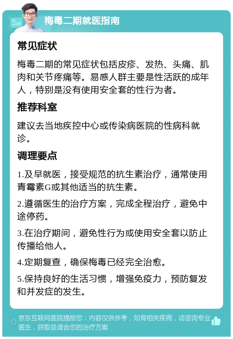 梅毒二期就医指南 常见症状 梅毒二期的常见症状包括皮疹、发热、头痛、肌肉和关节疼痛等。易感人群主要是性活跃的成年人，特别是没有使用安全套的性行为者。 推荐科室 建议去当地疾控中心或传染病医院的性病科就诊。 调理要点 1.及早就医，接受规范的抗生素治疗，通常使用青霉素G或其他适当的抗生素。 2.遵循医生的治疗方案，完成全程治疗，避免中途停药。 3.在治疗期间，避免性行为或使用安全套以防止传播给他人。 4.定期复查，确保梅毒已经完全治愈。 5.保持良好的生活习惯，增强免疫力，预防复发和并发症的发生。