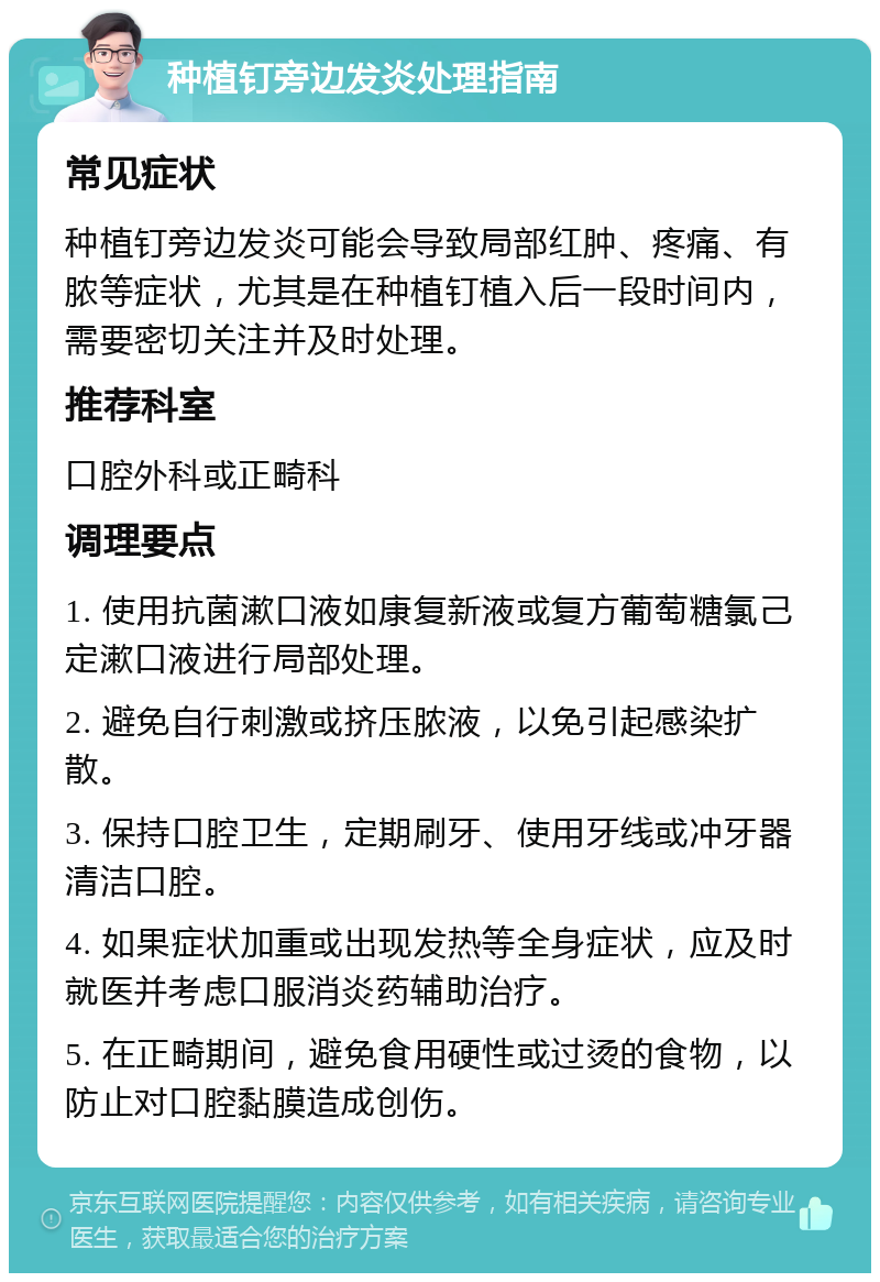 种植钉旁边发炎处理指南 常见症状 种植钉旁边发炎可能会导致局部红肿、疼痛、有脓等症状，尤其是在种植钉植入后一段时间内，需要密切关注并及时处理。 推荐科室 口腔外科或正畸科 调理要点 1. 使用抗菌漱口液如康复新液或复方葡萄糖氯己定漱口液进行局部处理。 2. 避免自行刺激或挤压脓液，以免引起感染扩散。 3. 保持口腔卫生，定期刷牙、使用牙线或冲牙器清洁口腔。 4. 如果症状加重或出现发热等全身症状，应及时就医并考虑口服消炎药辅助治疗。 5. 在正畸期间，避免食用硬性或过烫的食物，以防止对口腔黏膜造成创伤。