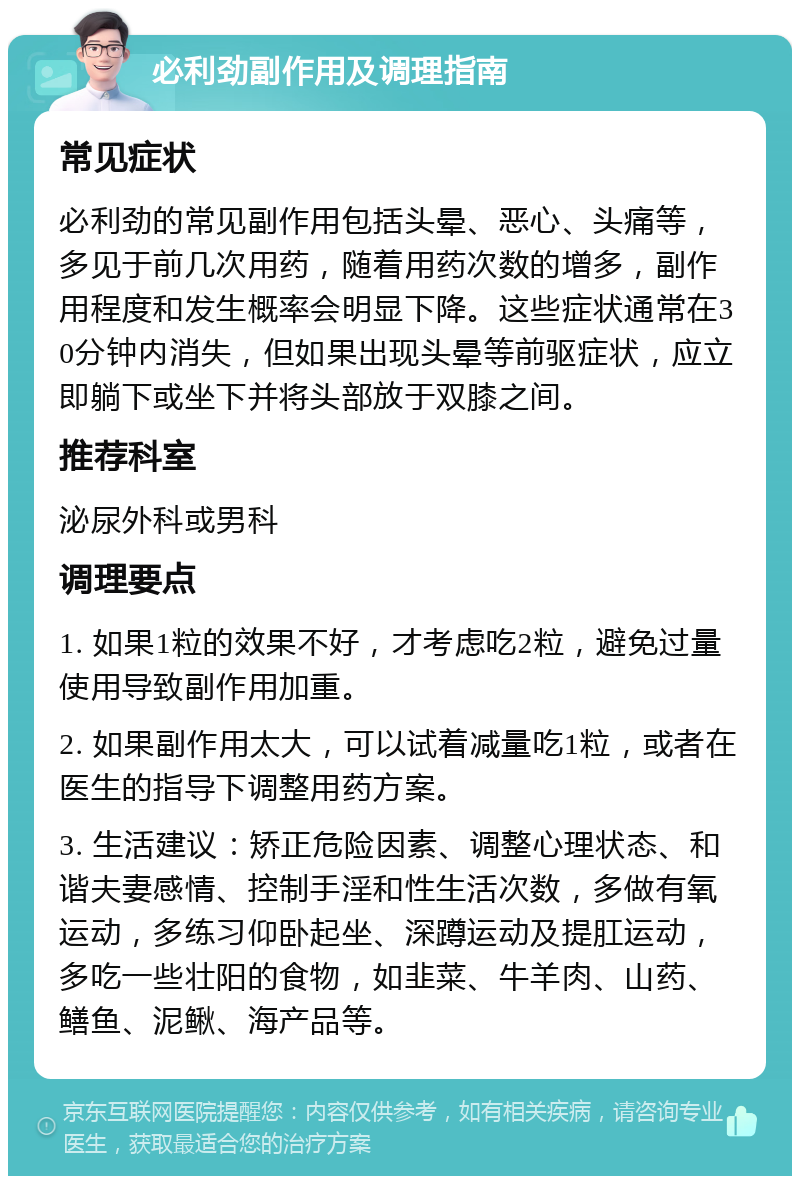 必利劲副作用及调理指南 常见症状 必利劲的常见副作用包括头晕、恶心、头痛等，多见于前几次用药，随着用药次数的增多，副作用程度和发生概率会明显下降。这些症状通常在30分钟内消失，但如果出现头晕等前驱症状，应立即躺下或坐下并将头部放于双膝之间。 推荐科室 泌尿外科或男科 调理要点 1. 如果1粒的效果不好，才考虑吃2粒，避免过量使用导致副作用加重。 2. 如果副作用太大，可以试着减量吃1粒，或者在医生的指导下调整用药方案。 3. 生活建议：矫正危险因素、调整心理状态、和谐夫妻感情、控制手淫和性生活次数，多做有氧运动，多练习仰卧起坐、深蹲运动及提肛运动，多吃一些壮阳的食物，如韭菜、牛羊肉、山药、鳝鱼、泥鳅、海产品等。