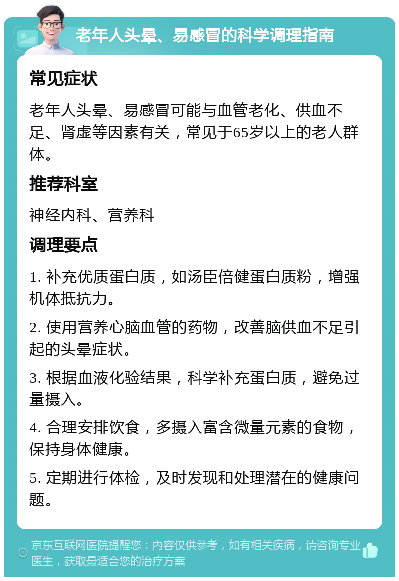 老年人头晕、易感冒的科学调理指南 常见症状 老年人头晕、易感冒可能与血管老化、供血不足、肾虚等因素有关，常见于65岁以上的老人群体。 推荐科室 神经内科、营养科 调理要点 1. 补充优质蛋白质，如汤臣倍健蛋白质粉，增强机体抵抗力。 2. 使用营养心脑血管的药物，改善脑供血不足引起的头晕症状。 3. 根据血液化验结果，科学补充蛋白质，避免过量摄入。 4. 合理安排饮食，多摄入富含微量元素的食物，保持身体健康。 5. 定期进行体检，及时发现和处理潜在的健康问题。