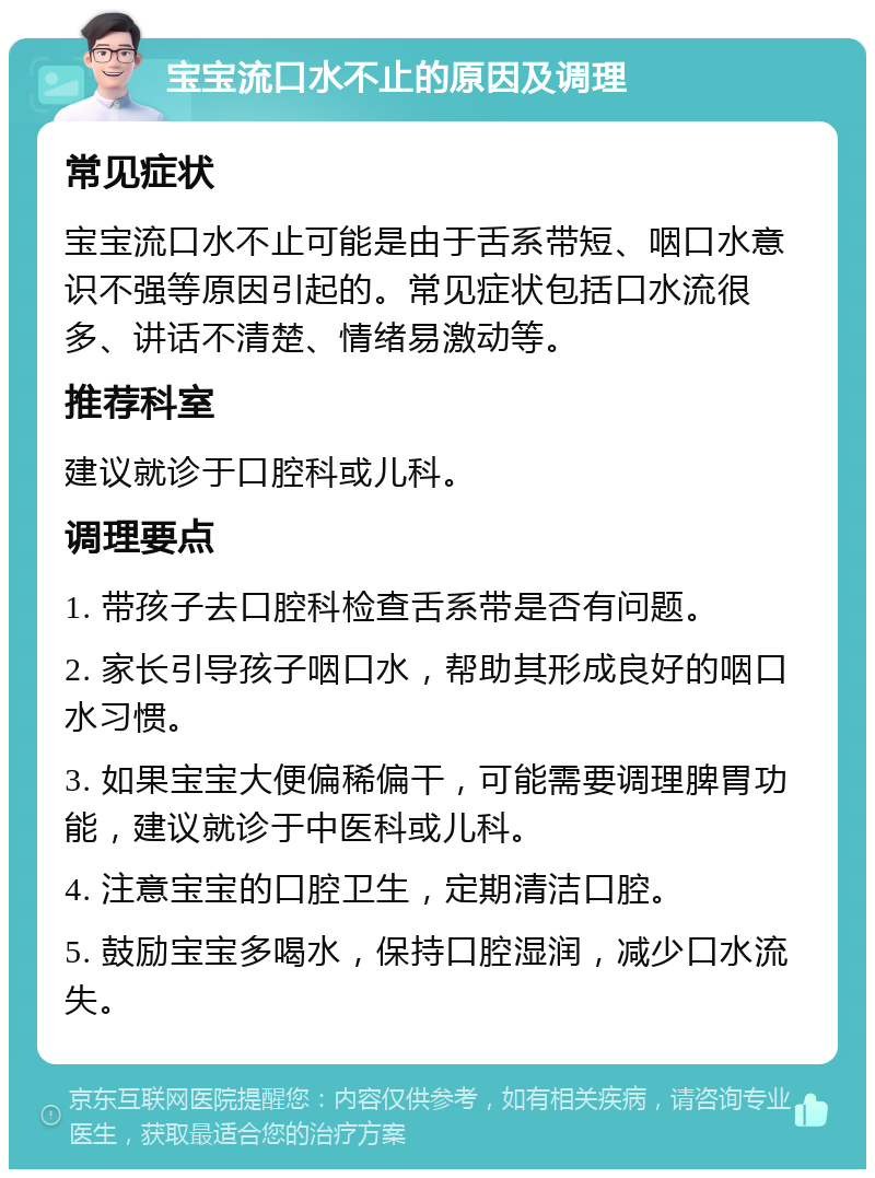 宝宝流口水不止的原因及调理 常见症状 宝宝流口水不止可能是由于舌系带短、咽口水意识不强等原因引起的。常见症状包括口水流很多、讲话不清楚、情绪易激动等。 推荐科室 建议就诊于口腔科或儿科。 调理要点 1. 带孩子去口腔科检查舌系带是否有问题。 2. 家长引导孩子咽口水，帮助其形成良好的咽口水习惯。 3. 如果宝宝大便偏稀偏干，可能需要调理脾胃功能，建议就诊于中医科或儿科。 4. 注意宝宝的口腔卫生，定期清洁口腔。 5. 鼓励宝宝多喝水，保持口腔湿润，减少口水流失。