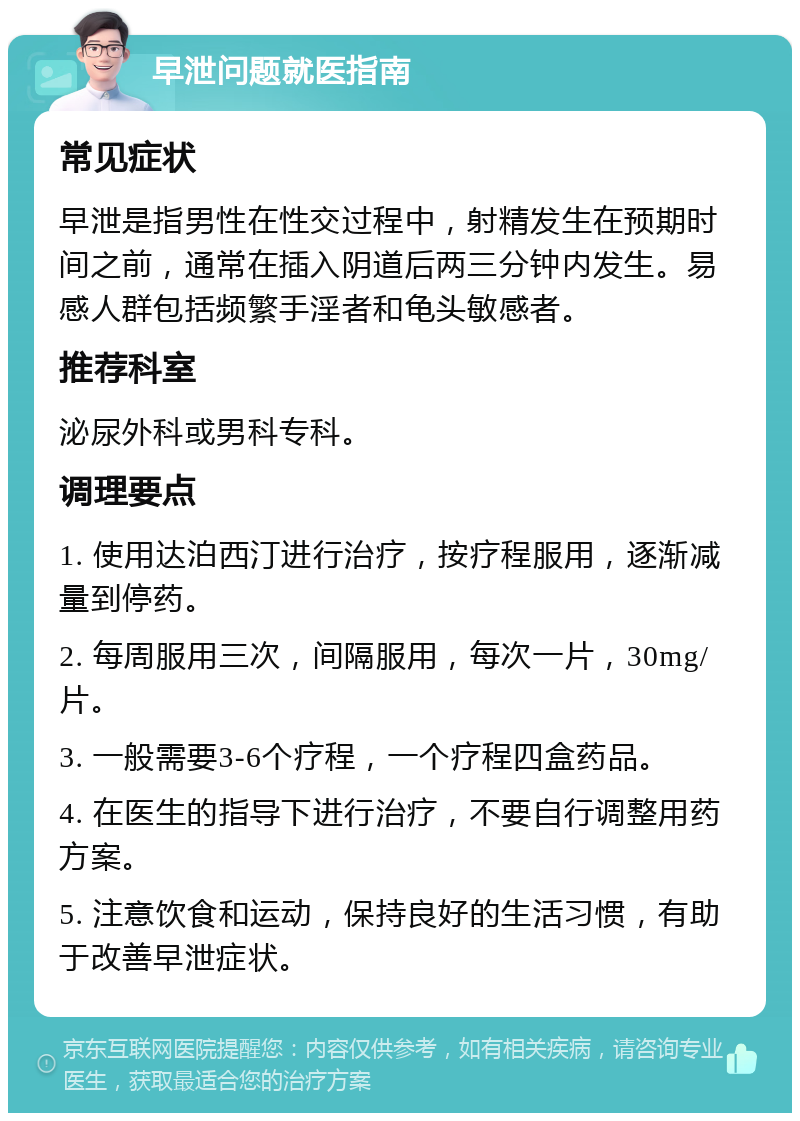 早泄问题就医指南 常见症状 早泄是指男性在性交过程中，射精发生在预期时间之前，通常在插入阴道后两三分钟内发生。易感人群包括频繁手淫者和龟头敏感者。 推荐科室 泌尿外科或男科专科。 调理要点 1. 使用达泊西汀进行治疗，按疗程服用，逐渐减量到停药。 2. 每周服用三次，间隔服用，每次一片，30mg/片。 3. 一般需要3-6个疗程，一个疗程四盒药品。 4. 在医生的指导下进行治疗，不要自行调整用药方案。 5. 注意饮食和运动，保持良好的生活习惯，有助于改善早泄症状。