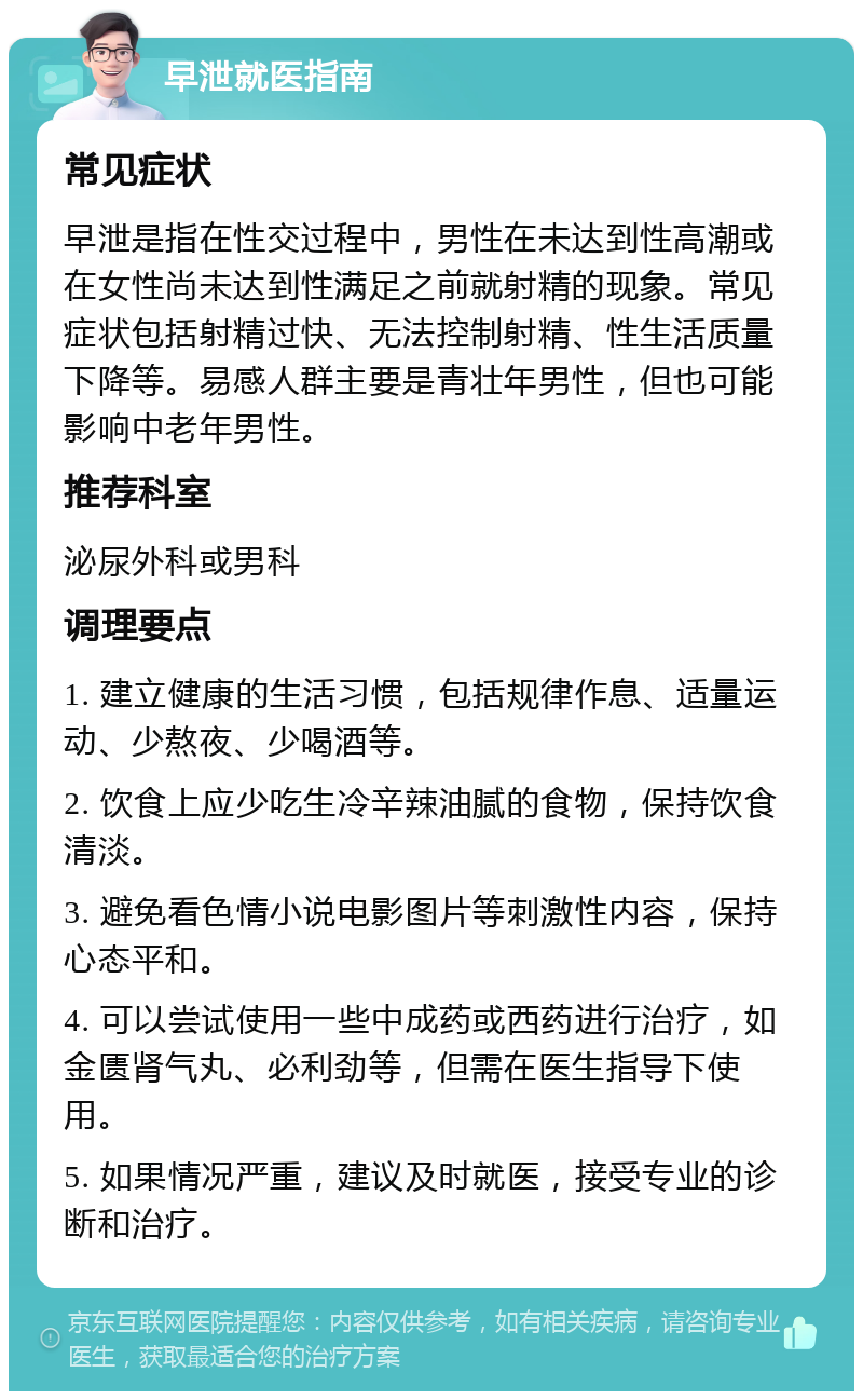 早泄就医指南 常见症状 早泄是指在性交过程中，男性在未达到性高潮或在女性尚未达到性满足之前就射精的现象。常见症状包括射精过快、无法控制射精、性生活质量下降等。易感人群主要是青壮年男性，但也可能影响中老年男性。 推荐科室 泌尿外科或男科 调理要点 1. 建立健康的生活习惯，包括规律作息、适量运动、少熬夜、少喝酒等。 2. 饮食上应少吃生冷辛辣油腻的食物，保持饮食清淡。 3. 避免看色情小说电影图片等刺激性内容，保持心态平和。 4. 可以尝试使用一些中成药或西药进行治疗，如金匮肾气丸、必利劲等，但需在医生指导下使用。 5. 如果情况严重，建议及时就医，接受专业的诊断和治疗。