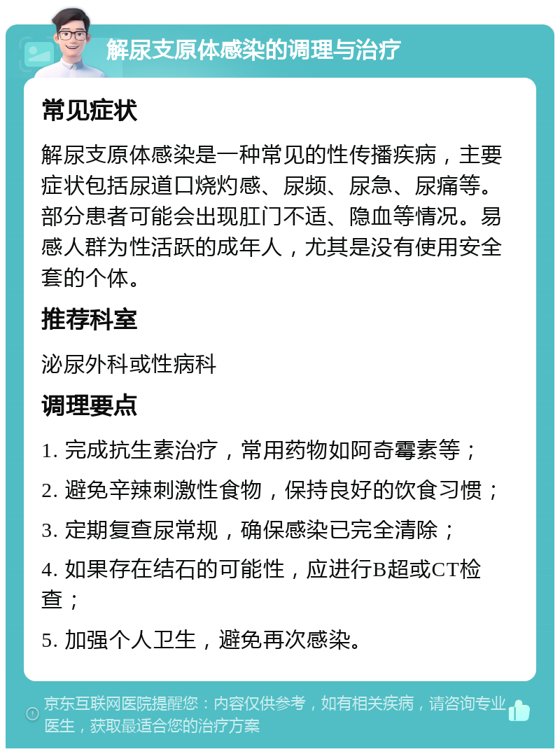 解尿支原体感染的调理与治疗 常见症状 解尿支原体感染是一种常见的性传播疾病，主要症状包括尿道口烧灼感、尿频、尿急、尿痛等。部分患者可能会出现肛门不适、隐血等情况。易感人群为性活跃的成年人，尤其是没有使用安全套的个体。 推荐科室 泌尿外科或性病科 调理要点 1. 完成抗生素治疗，常用药物如阿奇霉素等； 2. 避免辛辣刺激性食物，保持良好的饮食习惯； 3. 定期复查尿常规，确保感染已完全清除； 4. 如果存在结石的可能性，应进行B超或CT检查； 5. 加强个人卫生，避免再次感染。