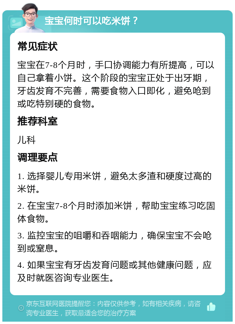 宝宝何时可以吃米饼？ 常见症状 宝宝在7-8个月时，手口协调能力有所提高，可以自己拿着小饼。这个阶段的宝宝正处于出牙期，牙齿发育不完善，需要食物入口即化，避免呛到或吃特别硬的食物。 推荐科室 儿科 调理要点 1. 选择婴儿专用米饼，避免太多渣和硬度过高的米饼。 2. 在宝宝7-8个月时添加米饼，帮助宝宝练习吃固体食物。 3. 监控宝宝的咀嚼和吞咽能力，确保宝宝不会呛到或窒息。 4. 如果宝宝有牙齿发育问题或其他健康问题，应及时就医咨询专业医生。