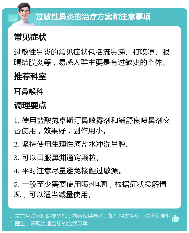 过敏性鼻炎的治疗方案和注意事项 常见症状 过敏性鼻炎的常见症状包括流鼻涕、打喷嚏、眼睛结膜炎等，易感人群主要是有过敏史的个体。 推荐科室 耳鼻喉科 调理要点 1. 使用盐酸氮卓斯汀鼻喷雾剂和辅舒良喷鼻剂交替使用，效果好，副作用小。 2. 坚持使用生理性海盐水冲洗鼻腔。 3. 可以口服鼻渊通窍颗粒。 4. 平时注意尽量避免接触过敏源。 5. 一般至少需要使用喷剂4周，根据症状缓解情况，可以适当减量使用。