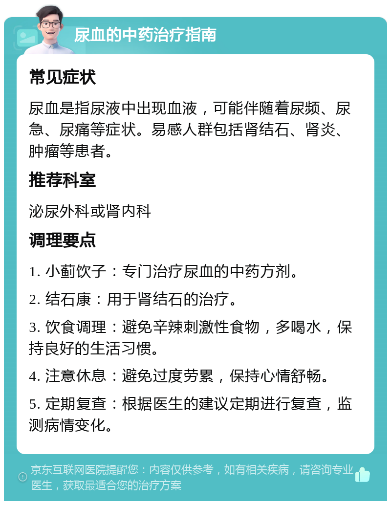 尿血的中药治疗指南 常见症状 尿血是指尿液中出现血液，可能伴随着尿频、尿急、尿痛等症状。易感人群包括肾结石、肾炎、肿瘤等患者。 推荐科室 泌尿外科或肾内科 调理要点 1. 小蓟饮子：专门治疗尿血的中药方剂。 2. 结石康：用于肾结石的治疗。 3. 饮食调理：避免辛辣刺激性食物，多喝水，保持良好的生活习惯。 4. 注意休息：避免过度劳累，保持心情舒畅。 5. 定期复查：根据医生的建议定期进行复查，监测病情变化。