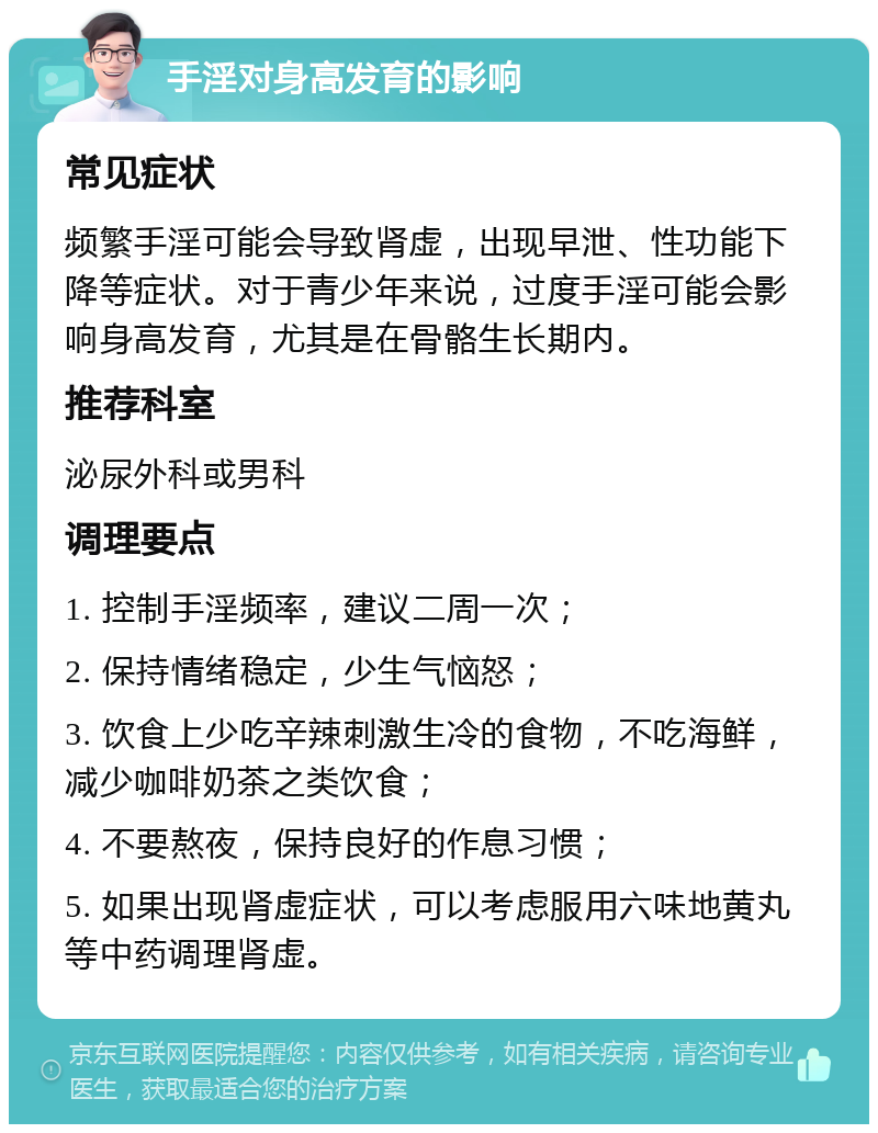 手淫对身高发育的影响 常见症状 频繁手淫可能会导致肾虚，出现早泄、性功能下降等症状。对于青少年来说，过度手淫可能会影响身高发育，尤其是在骨骼生长期内。 推荐科室 泌尿外科或男科 调理要点 1. 控制手淫频率，建议二周一次； 2. 保持情绪稳定，少生气恼怒； 3. 饮食上少吃辛辣刺激生冷的食物，不吃海鲜，减少咖啡奶茶之类饮食； 4. 不要熬夜，保持良好的作息习惯； 5. 如果出现肾虚症状，可以考虑服用六味地黄丸等中药调理肾虚。