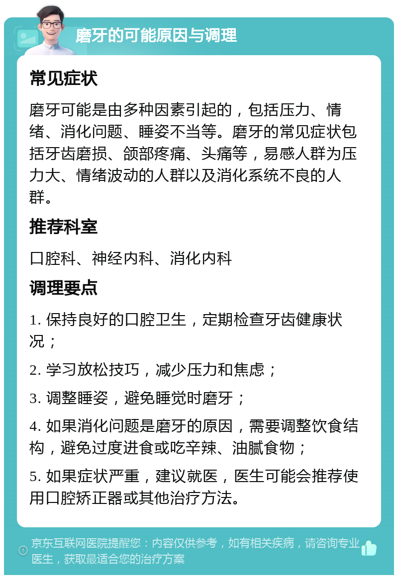 磨牙的可能原因与调理 常见症状 磨牙可能是由多种因素引起的，包括压力、情绪、消化问题、睡姿不当等。磨牙的常见症状包括牙齿磨损、颌部疼痛、头痛等，易感人群为压力大、情绪波动的人群以及消化系统不良的人群。 推荐科室 口腔科、神经内科、消化内科 调理要点 1. 保持良好的口腔卫生，定期检查牙齿健康状况； 2. 学习放松技巧，减少压力和焦虑； 3. 调整睡姿，避免睡觉时磨牙； 4. 如果消化问题是磨牙的原因，需要调整饮食结构，避免过度进食或吃辛辣、油腻食物； 5. 如果症状严重，建议就医，医生可能会推荐使用口腔矫正器或其他治疗方法。