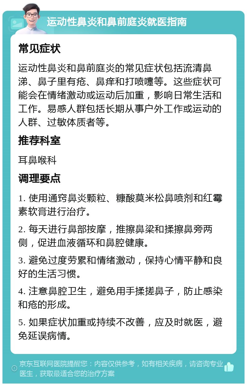 运动性鼻炎和鼻前庭炎就医指南 常见症状 运动性鼻炎和鼻前庭炎的常见症状包括流清鼻涕、鼻子里有疮、鼻痒和打喷嚏等。这些症状可能会在情绪激动或运动后加重，影响日常生活和工作。易感人群包括长期从事户外工作或运动的人群、过敏体质者等。 推荐科室 耳鼻喉科 调理要点 1. 使用通窍鼻炎颗粒、糠酸莫米松鼻喷剂和红霉素软膏进行治疗。 2. 每天进行鼻部按摩，推擦鼻梁和揉擦鼻旁两侧，促进血液循环和鼻腔健康。 3. 避免过度劳累和情绪激动，保持心情平静和良好的生活习惯。 4. 注意鼻腔卫生，避免用手揉搓鼻子，防止感染和疮的形成。 5. 如果症状加重或持续不改善，应及时就医，避免延误病情。