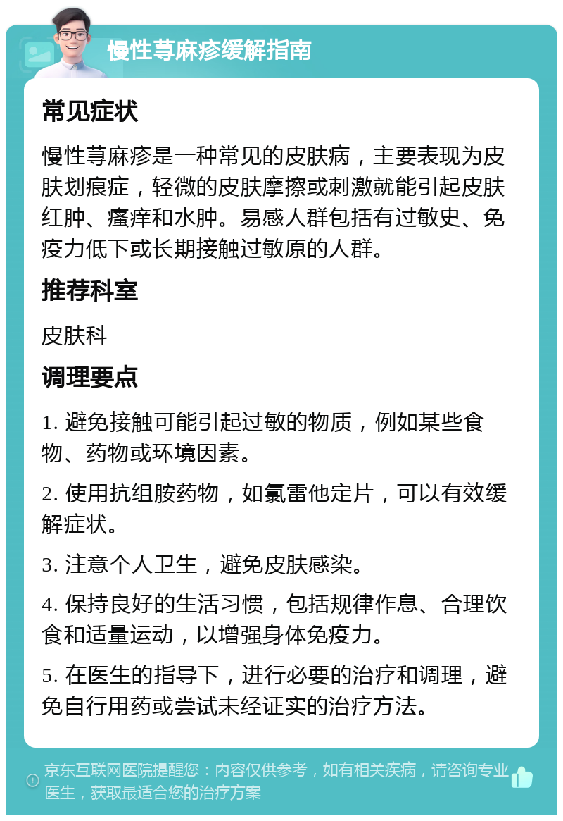 慢性荨麻疹缓解指南 常见症状 慢性荨麻疹是一种常见的皮肤病，主要表现为皮肤划痕症，轻微的皮肤摩擦或刺激就能引起皮肤红肿、瘙痒和水肿。易感人群包括有过敏史、免疫力低下或长期接触过敏原的人群。 推荐科室 皮肤科 调理要点 1. 避免接触可能引起过敏的物质，例如某些食物、药物或环境因素。 2. 使用抗组胺药物，如氯雷他定片，可以有效缓解症状。 3. 注意个人卫生，避免皮肤感染。 4. 保持良好的生活习惯，包括规律作息、合理饮食和适量运动，以增强身体免疫力。 5. 在医生的指导下，进行必要的治疗和调理，避免自行用药或尝试未经证实的治疗方法。