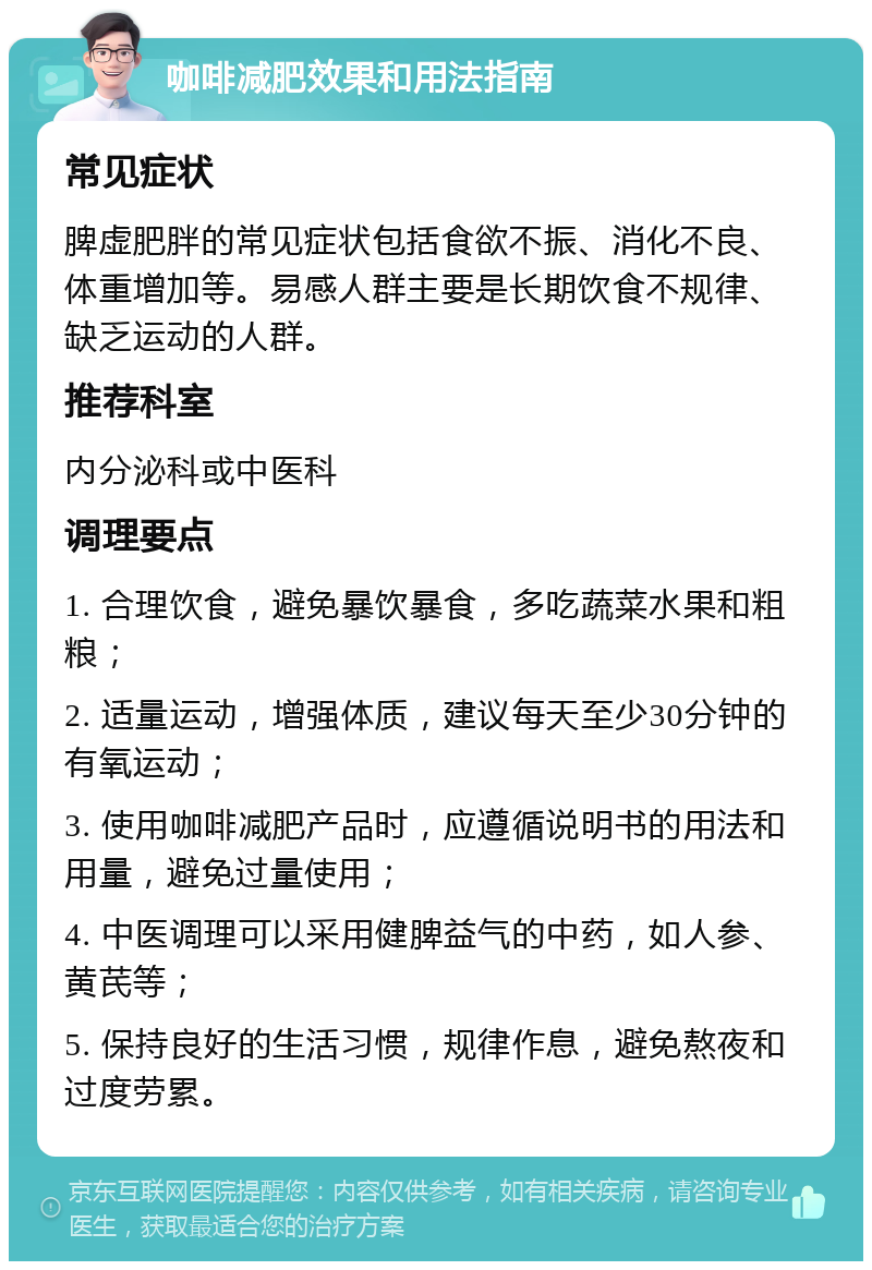 咖啡减肥效果和用法指南 常见症状 脾虚肥胖的常见症状包括食欲不振、消化不良、体重增加等。易感人群主要是长期饮食不规律、缺乏运动的人群。 推荐科室 内分泌科或中医科 调理要点 1. 合理饮食，避免暴饮暴食，多吃蔬菜水果和粗粮； 2. 适量运动，增强体质，建议每天至少30分钟的有氧运动； 3. 使用咖啡减肥产品时，应遵循说明书的用法和用量，避免过量使用； 4. 中医调理可以采用健脾益气的中药，如人参、黄芪等； 5. 保持良好的生活习惯，规律作息，避免熬夜和过度劳累。