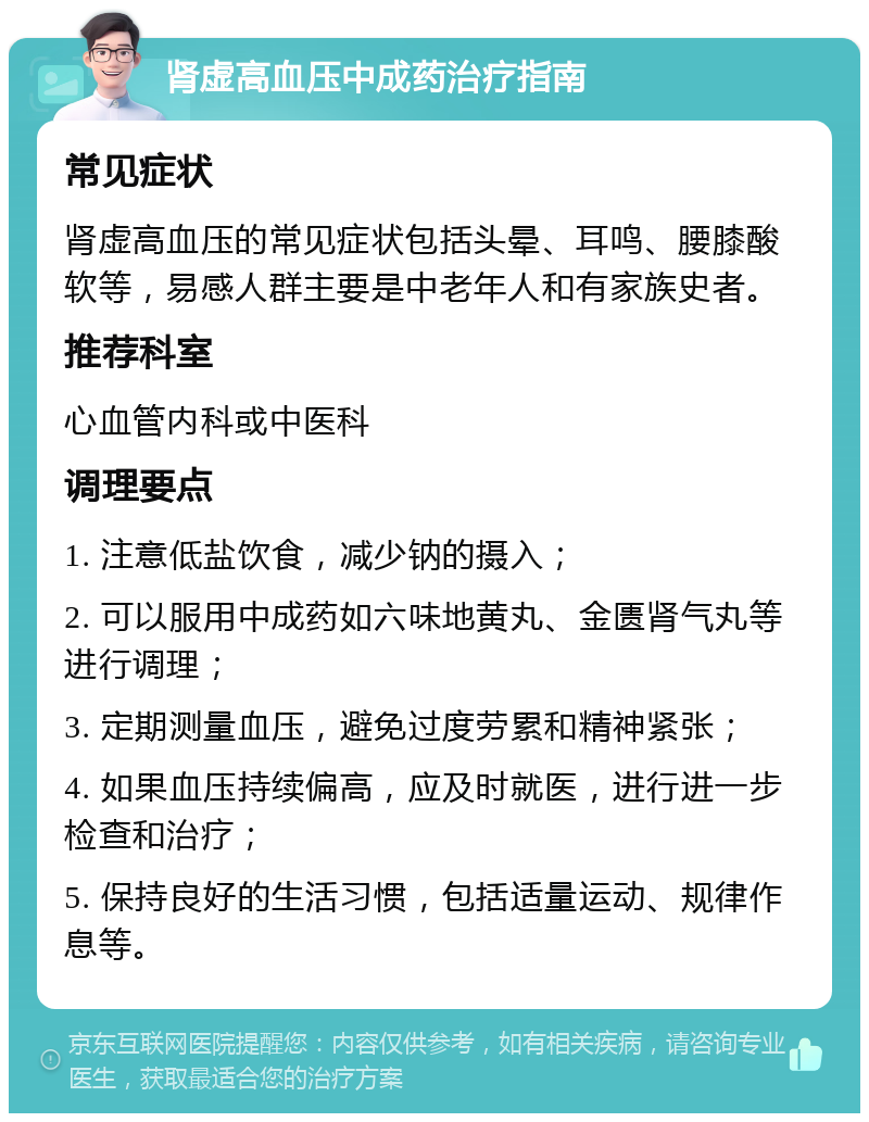 肾虚高血压中成药治疗指南 常见症状 肾虚高血压的常见症状包括头晕、耳鸣、腰膝酸软等，易感人群主要是中老年人和有家族史者。 推荐科室 心血管内科或中医科 调理要点 1. 注意低盐饮食，减少钠的摄入； 2. 可以服用中成药如六味地黄丸、金匮肾气丸等进行调理； 3. 定期测量血压，避免过度劳累和精神紧张； 4. 如果血压持续偏高，应及时就医，进行进一步检查和治疗； 5. 保持良好的生活习惯，包括适量运动、规律作息等。