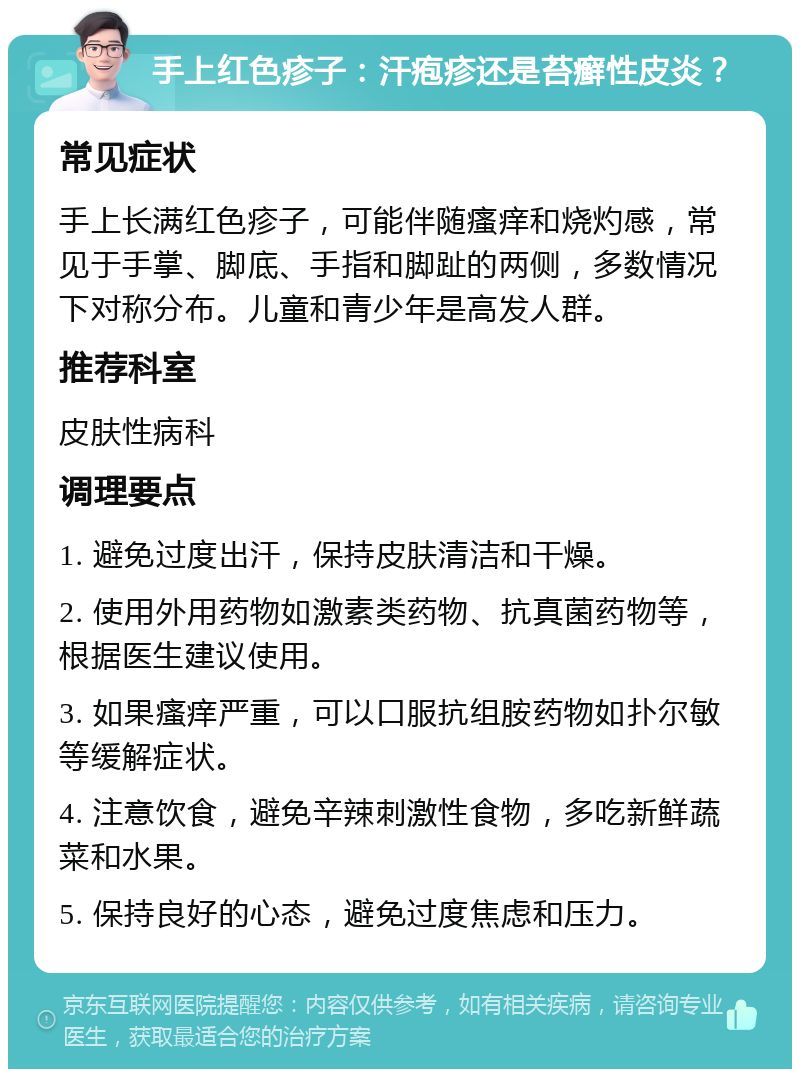 手上红色疹子：汗疱疹还是苔癣性皮炎？ 常见症状 手上长满红色疹子，可能伴随瘙痒和烧灼感，常见于手掌、脚底、手指和脚趾的两侧，多数情况下对称分布。儿童和青少年是高发人群。 推荐科室 皮肤性病科 调理要点 1. 避免过度出汗，保持皮肤清洁和干燥。 2. 使用外用药物如激素类药物、抗真菌药物等，根据医生建议使用。 3. 如果瘙痒严重，可以口服抗组胺药物如扑尔敏等缓解症状。 4. 注意饮食，避免辛辣刺激性食物，多吃新鲜蔬菜和水果。 5. 保持良好的心态，避免过度焦虑和压力。