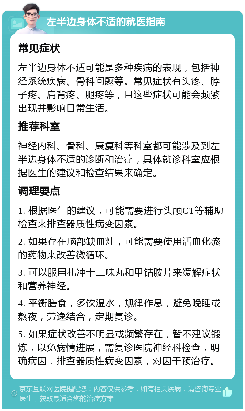 左半边身体不适的就医指南 常见症状 左半边身体不适可能是多种疾病的表现，包括神经系统疾病、骨科问题等。常见症状有头疼、脖子疼、肩背疼、腿疼等，且这些症状可能会频繁出现并影响日常生活。 推荐科室 神经内科、骨科、康复科等科室都可能涉及到左半边身体不适的诊断和治疗，具体就诊科室应根据医生的建议和检查结果来确定。 调理要点 1. 根据医生的建议，可能需要进行头颅CT等辅助检查来排查器质性病变因素。 2. 如果存在脑部缺血灶，可能需要使用活血化瘀的药物来改善微循环。 3. 可以服用扎冲十三味丸和甲钴胺片来缓解症状和营养神经。 4. 平衡膳食，多饮温水，规律作息，避免晚睡或熬夜，劳逸结合，定期复诊。 5. 如果症状改善不明显或频繁存在，暂不建议锻炼，以免病情进展，需复诊医院神经科检查，明确病因，排查器质性病变因素，对因干预治疗。