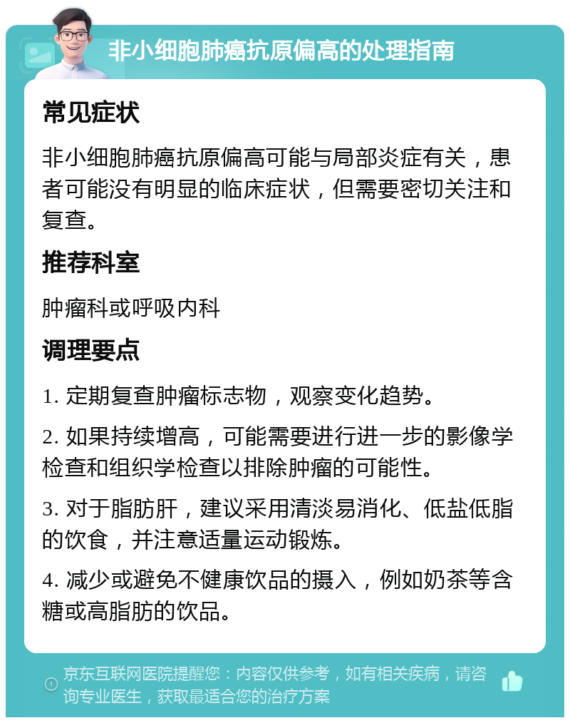 非小细胞肺癌抗原偏高的处理指南 常见症状 非小细胞肺癌抗原偏高可能与局部炎症有关，患者可能没有明显的临床症状，但需要密切关注和复查。 推荐科室 肿瘤科或呼吸内科 调理要点 1. 定期复查肿瘤标志物，观察变化趋势。 2. 如果持续增高，可能需要进行进一步的影像学检查和组织学检查以排除肿瘤的可能性。 3. 对于脂肪肝，建议采用清淡易消化、低盐低脂的饮食，并注意适量运动锻炼。 4. 减少或避免不健康饮品的摄入，例如奶茶等含糖或高脂肪的饮品。