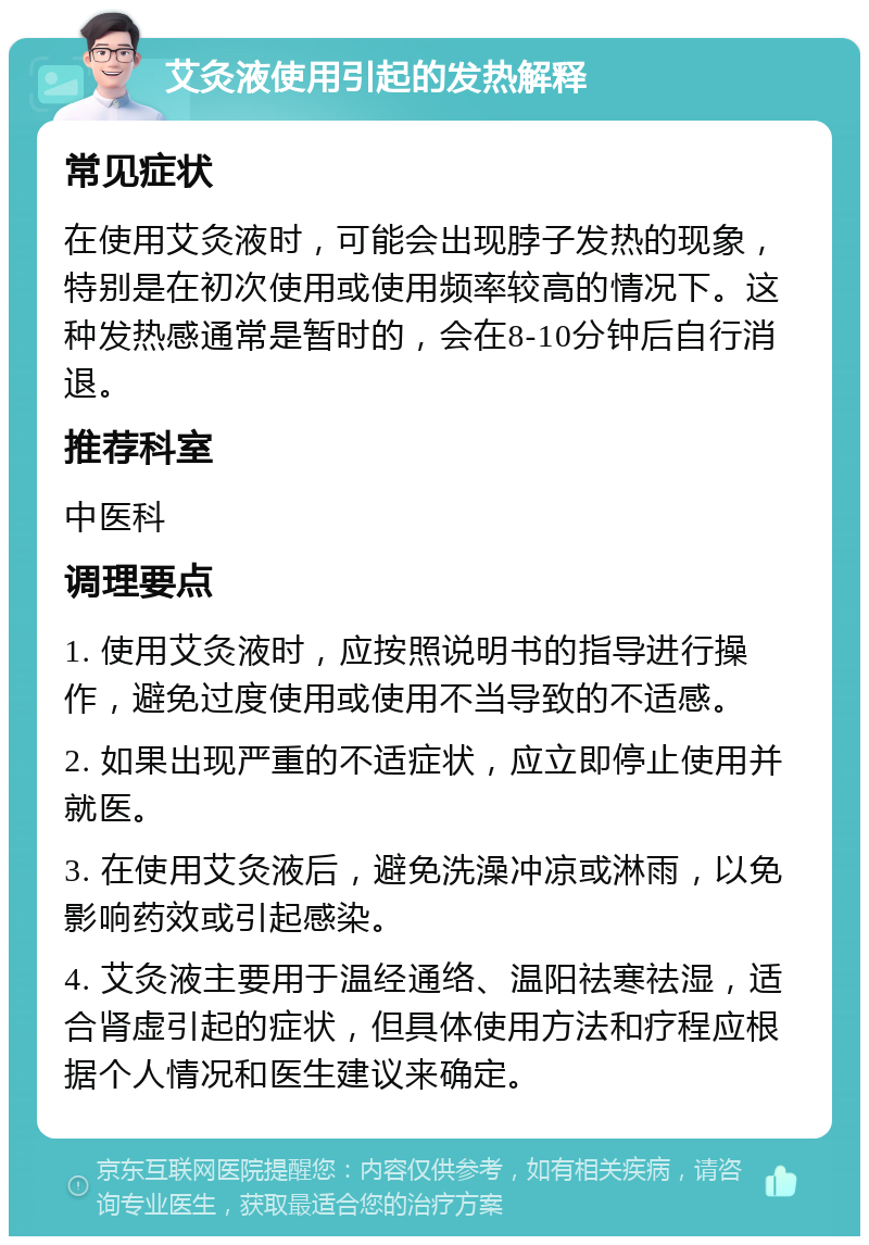 艾灸液使用引起的发热解释 常见症状 在使用艾灸液时，可能会出现脖子发热的现象，特别是在初次使用或使用频率较高的情况下。这种发热感通常是暂时的，会在8-10分钟后自行消退。 推荐科室 中医科 调理要点 1. 使用艾灸液时，应按照说明书的指导进行操作，避免过度使用或使用不当导致的不适感。 2. 如果出现严重的不适症状，应立即停止使用并就医。 3. 在使用艾灸液后，避免洗澡冲凉或淋雨，以免影响药效或引起感染。 4. 艾灸液主要用于温经通络、温阳祛寒祛湿，适合肾虚引起的症状，但具体使用方法和疗程应根据个人情况和医生建议来确定。