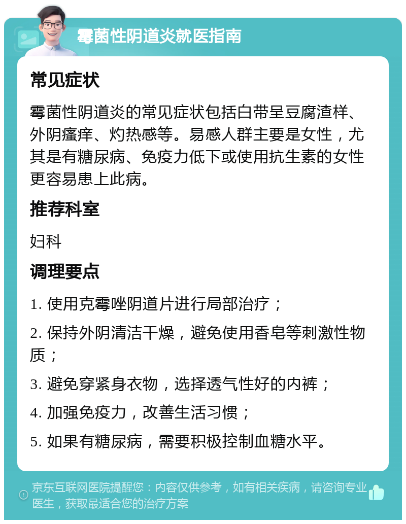 霉菌性阴道炎就医指南 常见症状 霉菌性阴道炎的常见症状包括白带呈豆腐渣样、外阴瘙痒、灼热感等。易感人群主要是女性，尤其是有糖尿病、免疫力低下或使用抗生素的女性更容易患上此病。 推荐科室 妇科 调理要点 1. 使用克霉唑阴道片进行局部治疗； 2. 保持外阴清洁干燥，避免使用香皂等刺激性物质； 3. 避免穿紧身衣物，选择透气性好的内裤； 4. 加强免疫力，改善生活习惯； 5. 如果有糖尿病，需要积极控制血糖水平。