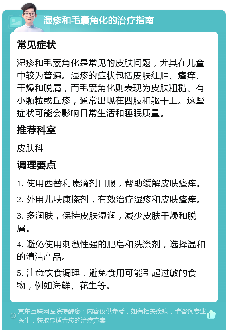 湿疹和毛囊角化的治疗指南 常见症状 湿疹和毛囊角化是常见的皮肤问题，尤其在儿童中较为普遍。湿疹的症状包括皮肤红肿、瘙痒、干燥和脱屑，而毛囊角化则表现为皮肤粗糙、有小颗粒或丘疹，通常出现在四肢和躯干上。这些症状可能会影响日常生活和睡眠质量。 推荐科室 皮肤科 调理要点 1. 使用西替利嗪滴剂口服，帮助缓解皮肤瘙痒。 2. 外用儿肤康搽剂，有效治疗湿疹和皮肤瘙痒。 3. 多润肤，保持皮肤湿润，减少皮肤干燥和脱屑。 4. 避免使用刺激性强的肥皂和洗涤剂，选择温和的清洁产品。 5. 注意饮食调理，避免食用可能引起过敏的食物，例如海鲜、花生等。