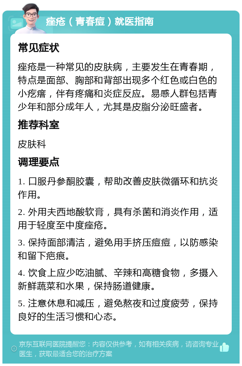 痤疮（青春痘）就医指南 常见症状 痤疮是一种常见的皮肤病，主要发生在青春期，特点是面部、胸部和背部出现多个红色或白色的小疙瘩，伴有疼痛和炎症反应。易感人群包括青少年和部分成年人，尤其是皮脂分泌旺盛者。 推荐科室 皮肤科 调理要点 1. 口服丹参酮胶囊，帮助改善皮肤微循环和抗炎作用。 2. 外用夫西地酸软膏，具有杀菌和消炎作用，适用于轻度至中度痤疮。 3. 保持面部清洁，避免用手挤压痘痘，以防感染和留下疤痕。 4. 饮食上应少吃油腻、辛辣和高糖食物，多摄入新鲜蔬菜和水果，保持肠道健康。 5. 注意休息和减压，避免熬夜和过度疲劳，保持良好的生活习惯和心态。