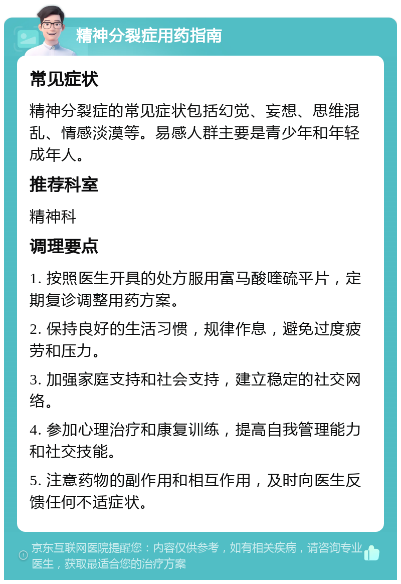 精神分裂症用药指南 常见症状 精神分裂症的常见症状包括幻觉、妄想、思维混乱、情感淡漠等。易感人群主要是青少年和年轻成年人。 推荐科室 精神科 调理要点 1. 按照医生开具的处方服用富马酸喹硫平片，定期复诊调整用药方案。 2. 保持良好的生活习惯，规律作息，避免过度疲劳和压力。 3. 加强家庭支持和社会支持，建立稳定的社交网络。 4. 参加心理治疗和康复训练，提高自我管理能力和社交技能。 5. 注意药物的副作用和相互作用，及时向医生反馈任何不适症状。