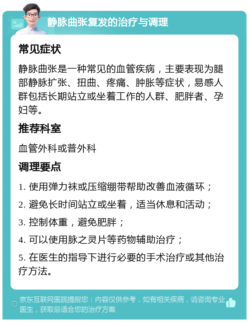 静脉曲张复发的治疗与调理 常见症状 静脉曲张是一种常见的血管疾病，主要表现为腿部静脉扩张、扭曲、疼痛、肿胀等症状，易感人群包括长期站立或坐着工作的人群、肥胖者、孕妇等。 推荐科室 血管外科或普外科 调理要点 1. 使用弹力袜或压缩绷带帮助改善血液循环； 2. 避免长时间站立或坐着，适当休息和活动； 3. 控制体重，避免肥胖； 4. 可以使用脉之灵片等药物辅助治疗； 5. 在医生的指导下进行必要的手术治疗或其他治疗方法。