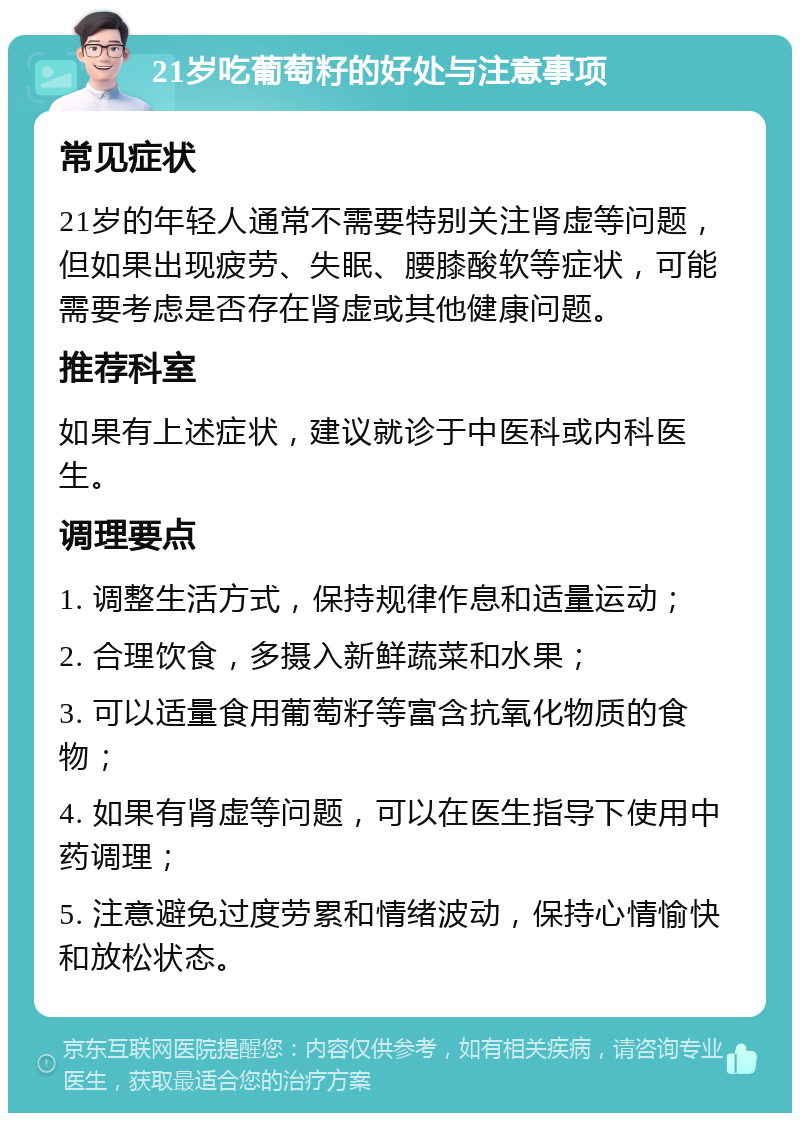 21岁吃葡萄籽的好处与注意事项 常见症状 21岁的年轻人通常不需要特别关注肾虚等问题，但如果出现疲劳、失眠、腰膝酸软等症状，可能需要考虑是否存在肾虚或其他健康问题。 推荐科室 如果有上述症状，建议就诊于中医科或内科医生。 调理要点 1. 调整生活方式，保持规律作息和适量运动； 2. 合理饮食，多摄入新鲜蔬菜和水果； 3. 可以适量食用葡萄籽等富含抗氧化物质的食物； 4. 如果有肾虚等问题，可以在医生指导下使用中药调理； 5. 注意避免过度劳累和情绪波动，保持心情愉快和放松状态。