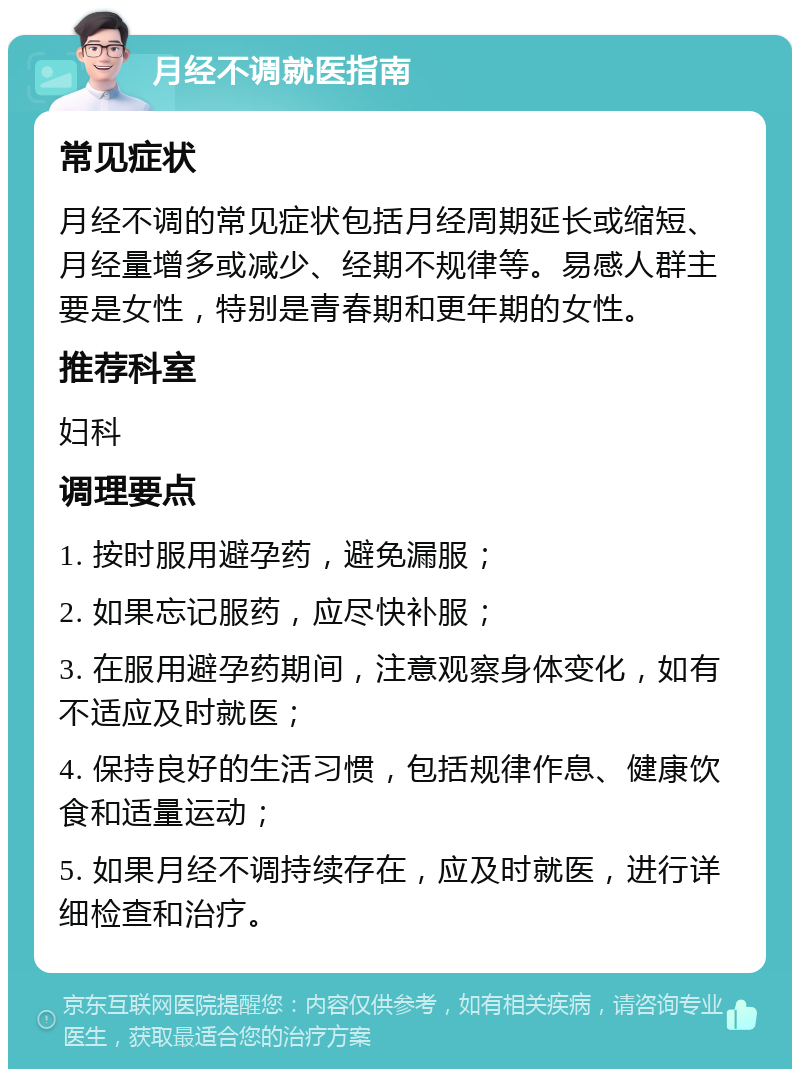 月经不调就医指南 常见症状 月经不调的常见症状包括月经周期延长或缩短、月经量增多或减少、经期不规律等。易感人群主要是女性，特别是青春期和更年期的女性。 推荐科室 妇科 调理要点 1. 按时服用避孕药，避免漏服； 2. 如果忘记服药，应尽快补服； 3. 在服用避孕药期间，注意观察身体变化，如有不适应及时就医； 4. 保持良好的生活习惯，包括规律作息、健康饮食和适量运动； 5. 如果月经不调持续存在，应及时就医，进行详细检查和治疗。