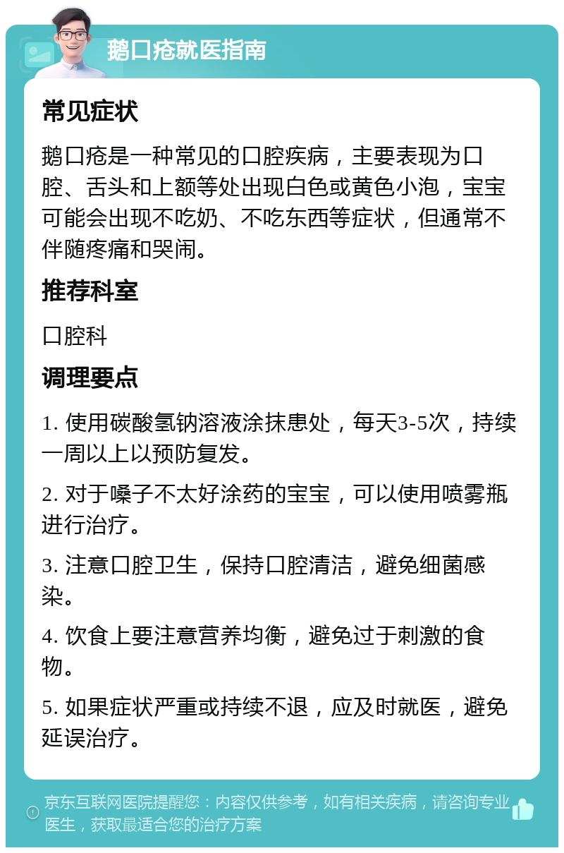 鹅口疮就医指南 常见症状 鹅口疮是一种常见的口腔疾病，主要表现为口腔、舌头和上额等处出现白色或黄色小泡，宝宝可能会出现不吃奶、不吃东西等症状，但通常不伴随疼痛和哭闹。 推荐科室 口腔科 调理要点 1. 使用碳酸氢钠溶液涂抹患处，每天3-5次，持续一周以上以预防复发。 2. 对于嗓子不太好涂药的宝宝，可以使用喷雾瓶进行治疗。 3. 注意口腔卫生，保持口腔清洁，避免细菌感染。 4. 饮食上要注意营养均衡，避免过于刺激的食物。 5. 如果症状严重或持续不退，应及时就医，避免延误治疗。