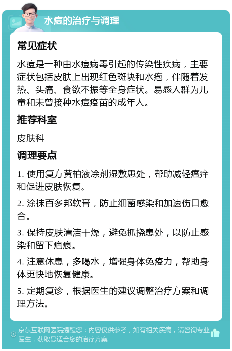 水痘的治疗与调理 常见症状 水痘是一种由水痘病毒引起的传染性疾病，主要症状包括皮肤上出现红色斑块和水疱，伴随着发热、头痛、食欲不振等全身症状。易感人群为儿童和未曾接种水痘疫苗的成年人。 推荐科室 皮肤科 调理要点 1. 使用复方黄柏液凃剂湿敷患处，帮助减轻瘙痒和促进皮肤恢复。 2. 涂抹百多邦软膏，防止细菌感染和加速伤口愈合。 3. 保持皮肤清洁干燥，避免抓挠患处，以防止感染和留下疤痕。 4. 注意休息，多喝水，增强身体免疫力，帮助身体更快地恢复健康。 5. 定期复诊，根据医生的建议调整治疗方案和调理方法。