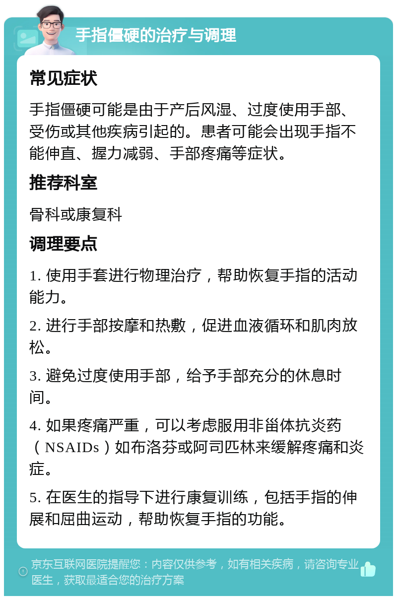 手指僵硬的治疗与调理 常见症状 手指僵硬可能是由于产后风湿、过度使用手部、受伤或其他疾病引起的。患者可能会出现手指不能伸直、握力减弱、手部疼痛等症状。 推荐科室 骨科或康复科 调理要点 1. 使用手套进行物理治疗，帮助恢复手指的活动能力。 2. 进行手部按摩和热敷，促进血液循环和肌肉放松。 3. 避免过度使用手部，给予手部充分的休息时间。 4. 如果疼痛严重，可以考虑服用非甾体抗炎药（NSAIDs）如布洛芬或阿司匹林来缓解疼痛和炎症。 5. 在医生的指导下进行康复训练，包括手指的伸展和屈曲运动，帮助恢复手指的功能。