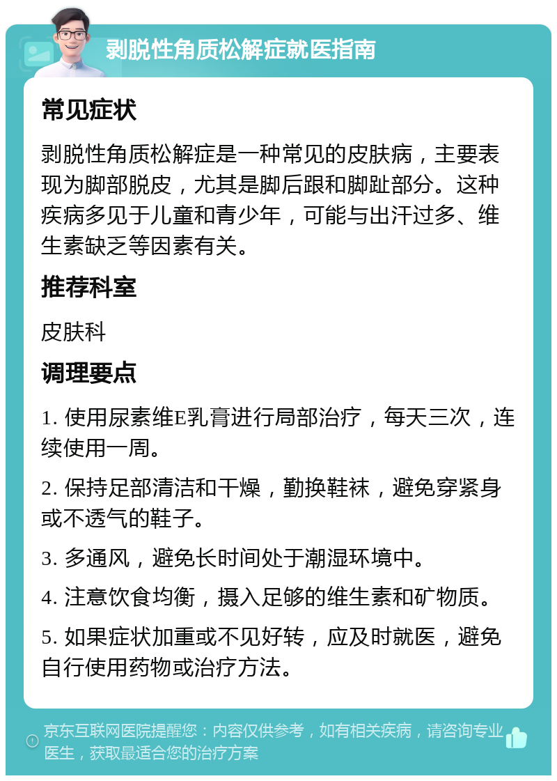 剥脱性角质松解症就医指南 常见症状 剥脱性角质松解症是一种常见的皮肤病，主要表现为脚部脱皮，尤其是脚后跟和脚趾部分。这种疾病多见于儿童和青少年，可能与出汗过多、维生素缺乏等因素有关。 推荐科室 皮肤科 调理要点 1. 使用尿素维E乳膏进行局部治疗，每天三次，连续使用一周。 2. 保持足部清洁和干燥，勤换鞋袜，避免穿紧身或不透气的鞋子。 3. 多通风，避免长时间处于潮湿环境中。 4. 注意饮食均衡，摄入足够的维生素和矿物质。 5. 如果症状加重或不见好转，应及时就医，避免自行使用药物或治疗方法。