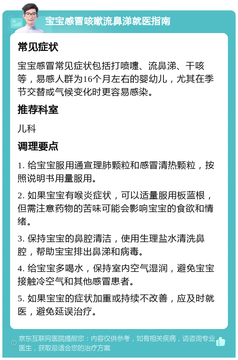 宝宝感冒咳嗽流鼻涕就医指南 常见症状 宝宝感冒常见症状包括打喷嚏、流鼻涕、干咳等，易感人群为16个月左右的婴幼儿，尤其在季节交替或气候变化时更容易感染。 推荐科室 儿科 调理要点 1. 给宝宝服用通宣理肺颗粒和感冒清热颗粒，按照说明书用量服用。 2. 如果宝宝有喉炎症状，可以适量服用板蓝根，但需注意药物的苦味可能会影响宝宝的食欲和情绪。 3. 保持宝宝的鼻腔清洁，使用生理盐水清洗鼻腔，帮助宝宝排出鼻涕和病毒。 4. 给宝宝多喝水，保持室内空气湿润，避免宝宝接触冷空气和其他感冒患者。 5. 如果宝宝的症状加重或持续不改善，应及时就医，避免延误治疗。