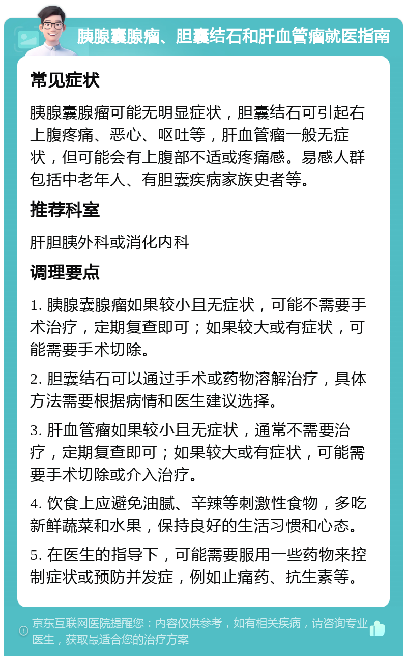 胰腺囊腺瘤、胆囊结石和肝血管瘤就医指南 常见症状 胰腺囊腺瘤可能无明显症状，胆囊结石可引起右上腹疼痛、恶心、呕吐等，肝血管瘤一般无症状，但可能会有上腹部不适或疼痛感。易感人群包括中老年人、有胆囊疾病家族史者等。 推荐科室 肝胆胰外科或消化内科 调理要点 1. 胰腺囊腺瘤如果较小且无症状，可能不需要手术治疗，定期复查即可；如果较大或有症状，可能需要手术切除。 2. 胆囊结石可以通过手术或药物溶解治疗，具体方法需要根据病情和医生建议选择。 3. 肝血管瘤如果较小且无症状，通常不需要治疗，定期复查即可；如果较大或有症状，可能需要手术切除或介入治疗。 4. 饮食上应避免油腻、辛辣等刺激性食物，多吃新鲜蔬菜和水果，保持良好的生活习惯和心态。 5. 在医生的指导下，可能需要服用一些药物来控制症状或预防并发症，例如止痛药、抗生素等。