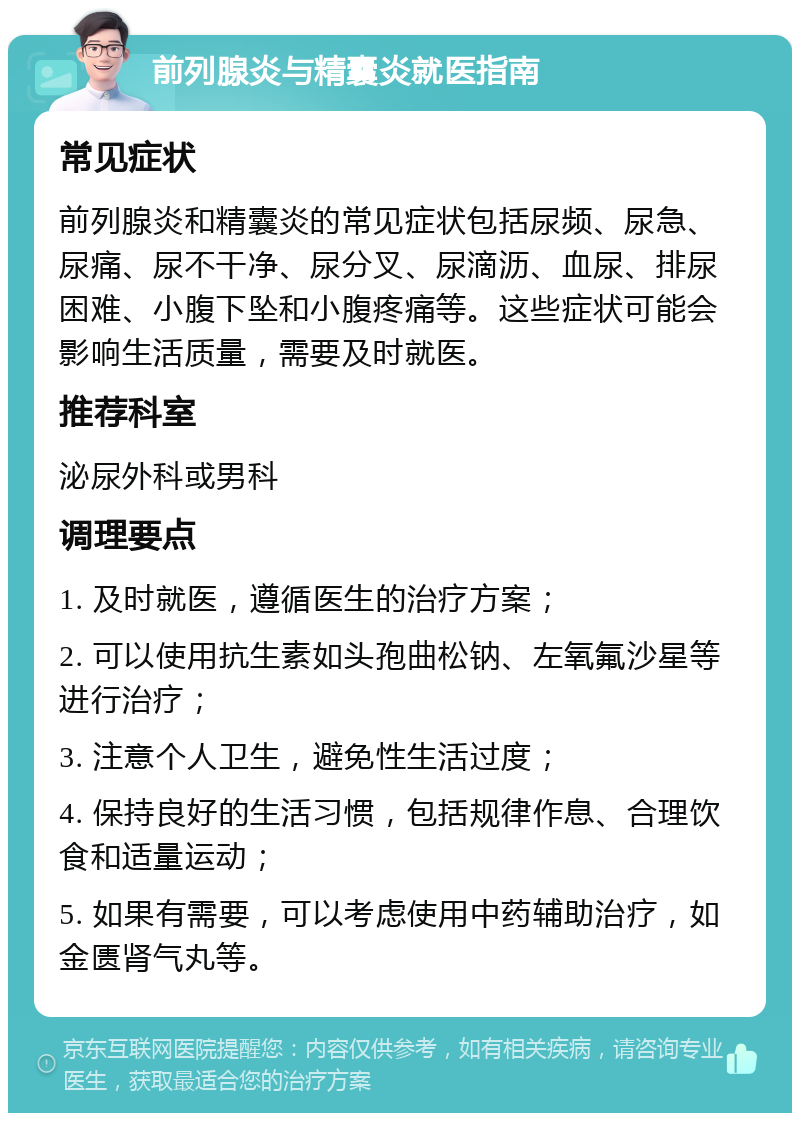 前列腺炎与精囊炎就医指南 常见症状 前列腺炎和精囊炎的常见症状包括尿频、尿急、尿痛、尿不干净、尿分叉、尿滴沥、血尿、排尿困难、小腹下坠和小腹疼痛等。这些症状可能会影响生活质量，需要及时就医。 推荐科室 泌尿外科或男科 调理要点 1. 及时就医，遵循医生的治疗方案； 2. 可以使用抗生素如头孢曲松钠、左氧氟沙星等进行治疗； 3. 注意个人卫生，避免性生活过度； 4. 保持良好的生活习惯，包括规律作息、合理饮食和适量运动； 5. 如果有需要，可以考虑使用中药辅助治疗，如金匮肾气丸等。