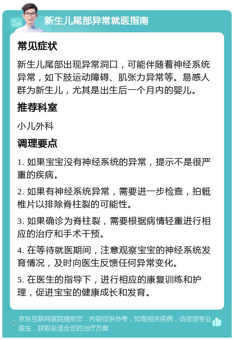 新生儿尾部异常就医指南 常见症状 新生儿尾部出现异常洞口，可能伴随着神经系统异常，如下肢运动障碍、肌张力异常等。易感人群为新生儿，尤其是出生后一个月内的婴儿。 推荐科室 小儿外科 调理要点 1. 如果宝宝没有神经系统的异常，提示不是很严重的疾病。 2. 如果有神经系统异常，需要进一步检查，拍骶椎片以排除脊柱裂的可能性。 3. 如果确诊为脊柱裂，需要根据病情轻重进行相应的治疗和手术干预。 4. 在等待就医期间，注意观察宝宝的神经系统发育情况，及时向医生反馈任何异常变化。 5. 在医生的指导下，进行相应的康复训练和护理，促进宝宝的健康成长和发育。