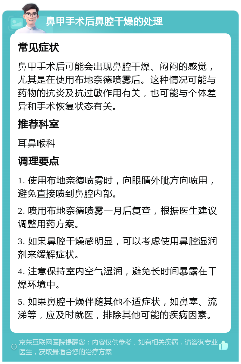 鼻甲手术后鼻腔干燥的处理 常见症状 鼻甲手术后可能会出现鼻腔干燥、闷闷的感觉，尤其是在使用布地奈德喷雾后。这种情况可能与药物的抗炎及抗过敏作用有关，也可能与个体差异和手术恢复状态有关。 推荐科室 耳鼻喉科 调理要点 1. 使用布地奈德喷雾时，向眼睛外眦方向喷用，避免直接喷到鼻腔内部。 2. 喷用布地奈德喷雾一月后复查，根据医生建议调整用药方案。 3. 如果鼻腔干燥感明显，可以考虑使用鼻腔湿润剂来缓解症状。 4. 注意保持室内空气湿润，避免长时间暴露在干燥环境中。 5. 如果鼻腔干燥伴随其他不适症状，如鼻塞、流涕等，应及时就医，排除其他可能的疾病因素。