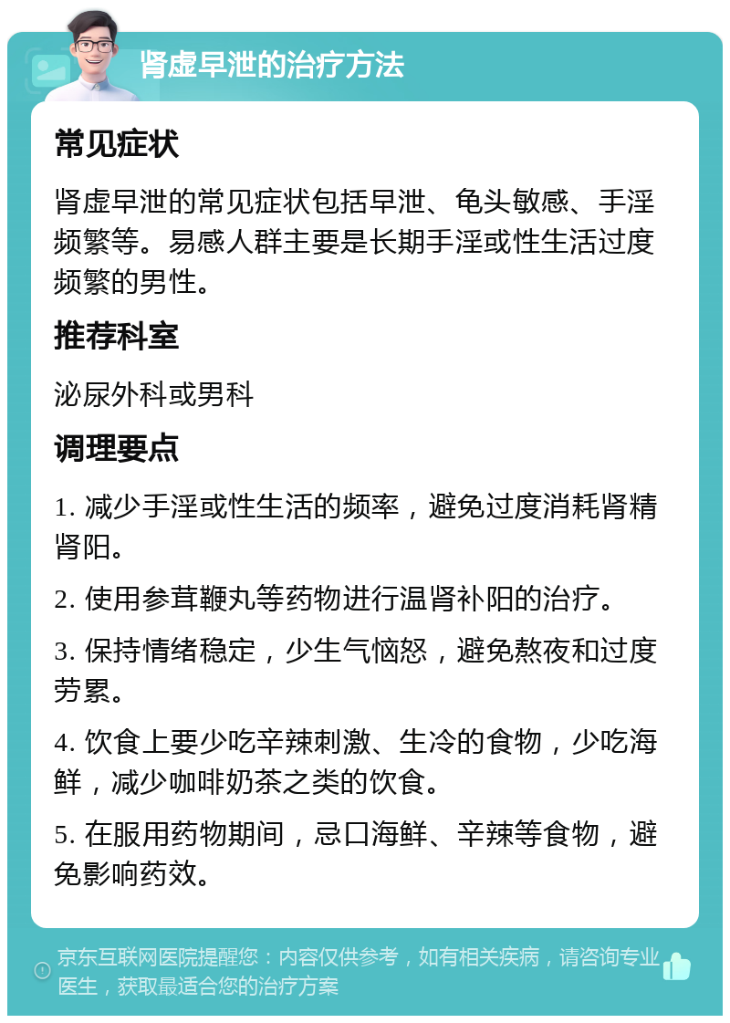 肾虚早泄的治疗方法 常见症状 肾虚早泄的常见症状包括早泄、龟头敏感、手淫频繁等。易感人群主要是长期手淫或性生活过度频繁的男性。 推荐科室 泌尿外科或男科 调理要点 1. 减少手淫或性生活的频率，避免过度消耗肾精肾阳。 2. 使用参茸鞭丸等药物进行温肾补阳的治疗。 3. 保持情绪稳定，少生气恼怒，避免熬夜和过度劳累。 4. 饮食上要少吃辛辣刺激、生冷的食物，少吃海鲜，减少咖啡奶茶之类的饮食。 5. 在服用药物期间，忌口海鲜、辛辣等食物，避免影响药效。